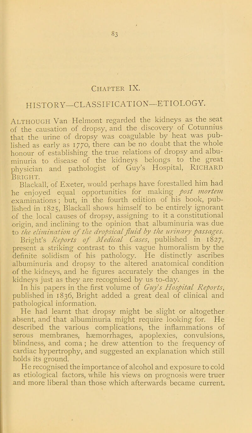 S3 Chapter IX. HISTORY—CLASSIFICATION—ETIOLOGY. Although Van Helmont regarded the kidneys as the seat of the causation of dropsy, and the discovery of Cotunnius that the urine of dropsy was coagulable by heat was pub- lished as early as 1770, there can be no doubt that the whole honour of establishing the true relations of dropsy and albu- minuria to disease of the kidneys belongs to the great physician and pathologist of Guy’s Hospital, RICHARD Bright. Blackall, of Exeter, would perhaps have forestalled him had he enjoyed equal opportunities for making post mortem examinations ; but, in the fourth edition of his book, pub- lished in 1825, Blackall shows himself to be entirely ignorant of the local causes of dropsy, assigning to it a constitutional origin, and inclining to the opinion that albuminuria was due to the elimination of the dropsical fluid by the urinary passages. Bright’s Reports of Medical Cases, published in 1827, present a striking contrast to this vague humoralism by the definite solidism of his pathology. He distinctly ascribes albuminuria and dropsy to the altered anatomical condition of the kidneys, and he figures accurately the changes in the kidneys just as they are recognised by us to-day. In his papers in the first volume of Guy's Hospital Reports, published in 1836, Bright added a great deal of clinical and pathological information. Ide had learnt that dropsy might be slight or altogether absent, and that albuminuria might require looking for. He described the various complications, the inflammations of serous membranes, haemorrhages, apoplexies, convulsions, blindness, and coma ; he drew attention to the frequency of cardiac hypertrophy, and suggested an explanation which still holds its ground. Fie recognised the importance of alcohol and exposure to cold as etiological factors, while his views on prognosis were truer and more liberal than those which afterwards became current.