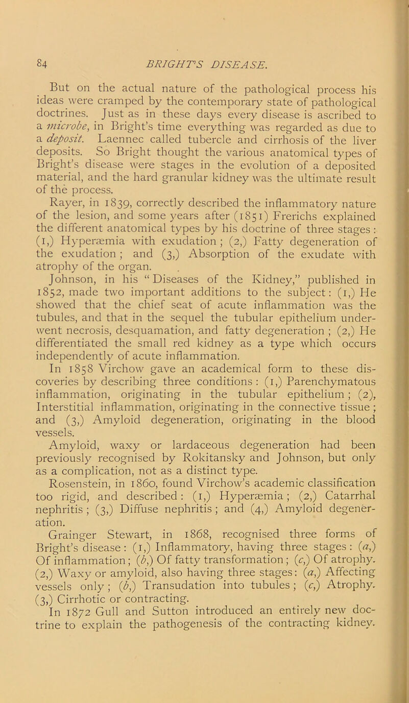 But on the actual nature of the pathological process his ideas were cramped by the contemporary state of pathological doctrines. Just as in these days every disease is ascribed to a microbe, in Bright’s time everything was regarded as due to a deposit. Laennec called tubercle and cirrhosis of the liver deposits. So Bright thought the various anatomical types of Bright’s disease were stages in the evolution of a deposited material, and the hard granular kidney was the ultimate result of the process. Rayer, in 1839, correctly described the inflammatory nature of the lesion, and some years after (1851) Frerichs explained the different anatomical types by his doctrine of three stages : (1,) Hyperemia with exudation; (2,) Fatty degeneration of the exudation ; and (3,) Absorption of the exudate with atrophy of the organ. Johnson, in his “Diseases of the Kidney,” published in 1852, made two important additions to the subject: (1,) He showed that the chief seat of acute inflammation was the tubules, and that in the sequel the tubular epithelium under- went necrosis, desquamation, and fatty degeneration ; (2,) He differentiated the small red kidney as a type which occurs independently of acute inflammation. In 1858 Virchow gave an academical form to these dis- coveries by describing three conditions : (1,) Parenchymatous inflammation, originating in the tubular epithelium ; (2), Interstitial inflammation, originating in the connective tissue ; and (3,) Amyloid degeneration, originating in the blood vessels. Amyloid, waxy or lardaceous degeneration had been previously recognised by Rokitansky and Johnson, but only as a complication, not as a distinct type. Rosenstein, in i860, found Virchow’s academic classification too rigid, and described: (1,) Hyperasmia; (2,) Catarrhal nephritis ; (3,) Diffuse nephritis; and (4,) Amyloid degener- ation. Grainger Stewart, in 1868, recognised three forms of Bright’s disease: (1,) Inflammatory, having three stages: (a,) Of inflammation ; (b,) Of fatty transformation ; (c,) Of atrophy. (2,) Waxy or amyloid, also having three stages: (a,) Affecting vessels only; (b,) Transudation into tubules; (c,) Atrophy. (3,) Cirrhotic or contracting. In 1872 Gull and Sutton introduced an entirely new doc- trine to explain the pathogenesis of the contracting kidney.