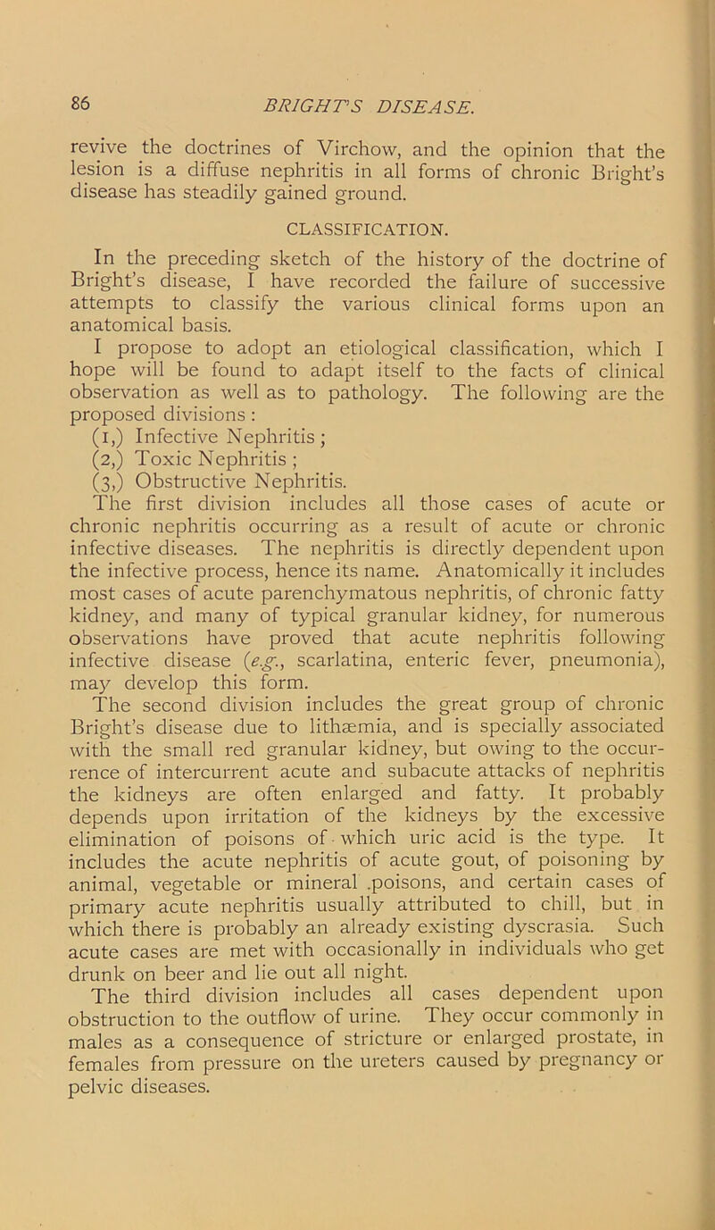 revive the doctrines of Virchow, and the opinion that the lesion is a diffuse nephritis in all forms of chronic Bright’s disease has steadily gained ground. CLASSIFICATION. In the preceding sketch of the history of the doctrine of Bright’s disease, I have recorded the failure of successive attempts to classify the various clinical forms upon an anatomical basis. I propose to adopt an etiological classification, which I hope will be found to adapt itself to the facts of clinical observation as well as to pathology. The following are the proposed divisions : (i,) Infective Nephritis; (2,) Toxic Nephritis ; (3,) Obstructive Nephritis. The first division includes all those cases of acute or chronic nephritis occurring as a result of acute or chronic infective diseases. The nephritis is directly dependent upon the infective process, hence its name. Anatomically it includes most cases of acute parenchymatous nephritis, of chronic fatty kidney, and many of typical granular kidney, for numerous observations have proved that acute nephritis following infective disease (e.g., scarlatina, enteric fever, pneumonia), may develop this form. The second division includes the great group of chronic Bright’s disease due to lithsemia, and is specially associated with the small red granular kidney, but owing to the occur- rence of intercurrent acute and subacute attacks of nephritis the kidneys are often enlarged and fatty. It probably depends upon irritation of the kidneys by the excessive elimination of poisons of which uric acid is the type. It includes the acute nephritis of acute gout, of poisoning by animal, vegetable or mineral .poisons, and certain cases of primary acute nephritis usually attributed to chill, but in which there is probably an already existing dyscrasia. Such acute cases are met with occasionally in individuals who get drunk on beer and lie out all night. The third division includes all cases dependent upon obstruction to the outflow of urine. They occur commonly in males as a consequence of stricture or enlarged prostate, in females from pressure on the ureters caused by pregnancy or pelvic diseases.