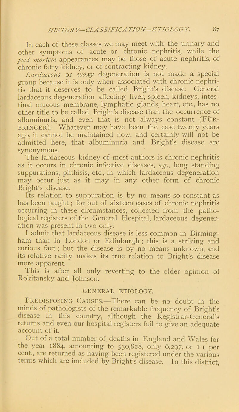 In each of these classes we may meet with the urinary and other symptoms of acute or chronic nephritis, wnile the post mortem appearances may be those of acute nephritis, of chronic fatty kidney, or of contracting kidney. Lardaceous or waxy degeneration is not made a special group because it is only when associated with chronic nephri- tis that it deserves to be called Bright’s disease. General lardaceous degeneration affecting liver, spleen, kidneys, intes- tinal mucous membrane, lymphatic glands, heart, etc., has no other title to be called Bright’s disease than the occurrence of albuminuria, and even that is not always constant (FUR- BRINGER). Whatever may have been the case twenty years ago, it cannot be maintained now, and certainly will not be admitted here, that albuminuria and Bright’s disease are synonymous. The lardaceous kidney of most authors is chronic nephritis as it occurs in chronic infective diseases, eg., long standing suppurations, phthisis, etc., in which lardaceous degeneration may occur just as it may in any other form of chronic Bright’s disease. Its relation to suppuration is by no means so constant as has been taught; for out of sixteen cases of chronic nephritis occurring in these circumstances, collected from the patho- logical registers of the General Hospital, lardaceous degener- ation was present in two only. I admit that lardaceous disease is less common in Birming- ham than in London or Edinburgh ; this is a striking and curious fact; but the disease is by no means unknown, and its relative rarity makes its true relation to Bright’s disease more apparent. This is after all only reverting to the older opinion of Rokitansky and Johnson. GENERAL ETIOLOGY. Predisposing Causes.—There can be no doubt in the minds of pathologists of the remarkable frequency of Bright’s disease in this country, although the Registrar-General’s returns and even our hospital registers fail to give an adequate account of it. Out of a total number of deaths in England and Wales for the year 1884, amounting to 530,828, only 6,297, or it per cent., are returned as having been registered under the various terms which are included by Bright’s disease. In this district,