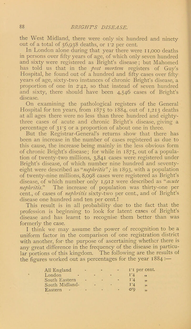 the West Midland, there were only six hundred and ninety out of a total of 56,938 deaths, or V2 per cent. In London alone during that year there were 11,000 deaths in persons over fifty years of age, of which only seven hundred and sixty were registered as Bright’s disease; but Mahomed has told us that in the post mortem registers of Guy’s Hospital, he found out of a hundred and fifty cases over fifty years of age, sixty-two instances of chronic Bright’s disease, a proportion of one in 2’42, so that instead of seven hundred and sixty, there should have been 4,546 cases of Bright’s disease. On examining the pathological registers of the General Hospital for ten years, from 1875 to 1884, out of 1,213 deaths at all ages there were no less than three hundred and eighty- three cases of acute and chronic Bright’s disease, giving a percentage of 31'5 or a proportion of about one in three. But the Registrar-General’s returns show that there has been an increase in the number of cases registered as due to this cause, the increase being mainly in the less obvious form of chronic Bright’s disease; for while in 1875, out of a popula- tion of twenty-two millions, 3,841 cases were registered under Bright’s disease, of which number nine hundred and seventy- eight were described as ‘■'•nephritis; in 1893, with a population of twenty-nine millions, 8,098 cases were registered as Bright’s disease, of which number only 1,912 were described as “acute nephritisThe increase of population was thirty-one per cent., of cases of nephritis sixty-two per cent., and of Bright’s disease one hundred and ten per cent.! This result is in all probability due to the fact that the profession is beginning to look for latent cases of Bright’s disease and has learnt to recognise them better than was formerly the case. I think we may assume the power of recognition to be a uniform factor in the comparison of one registration district with another, for-the purpose of ascertaining whether there is any great difference in the frequency of the disease in particu- lar portions of this kingdom. The following are the results of the figures worked out as percentages for the year 1884:— All England London South Eastern South Midland- Eastern ri per cent. 1‘4 ,»