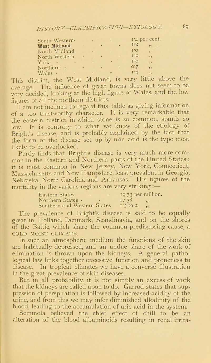 South Western- West Midland North Midland North Western York - Northern - Wales - 1‘4 per cent. This district, the West Midland, is very little above the average. The influence of great towns does not seem to be very decided, looking at the high figure of Wales, and the low figures of all the northern districts. I am not inclined to regard this table as giving information of a too trustworthy character. It is very remarkable that the eastern district, in which stone is so common, stands so low. It is contrary to what we know of the etiology of Bright’s disease, and is probably explained by the fact that the form of the disease set up by uric acid is the type most likely to be overlooked. Purdy finds that Bright’s disease is very much more com- mon in the Eastern and Northern parts of the United States ; it is most common in New Jersey, New York, Connecticut, Massachusetts and New Hampshire, least prevalent in Georgia, Nebraska, North Carolina and Arkansas. His figures of the mortality in the various regions are very striking:— The prevalence of Bright’s disease is said to be equally great in Holland, Denmark, Scandinavia, and on the shores of the Baltic, which share the common predisposing cause, a COLD MOIST CLIMATE. In such an atmospheric medium the functions of' the skin are habitually depressed, and an undue share of the work of elimination is thrown upon the kidneys. A general patho- logical law links together excessive function and proneness to disease. In tropical climates we have a converse illustration in the great prevalence of skin diseases. But, in all probability, it is not simply an excess of work that the kidneys are called upon to do. Garrod states that sup- pression of perspiration is followed by increased acidity of the urine, and from this we may infer diminished alkalinity of the blood, leading to the accumulation of uric acid in the system. Semmola believed the chief effect of chill to be an alteration of the blood albuminoids resulting in renal irrita- Eastern States Northern States - Southern and Western States 1973 per million. 17-38 >, i*5 to 2 „