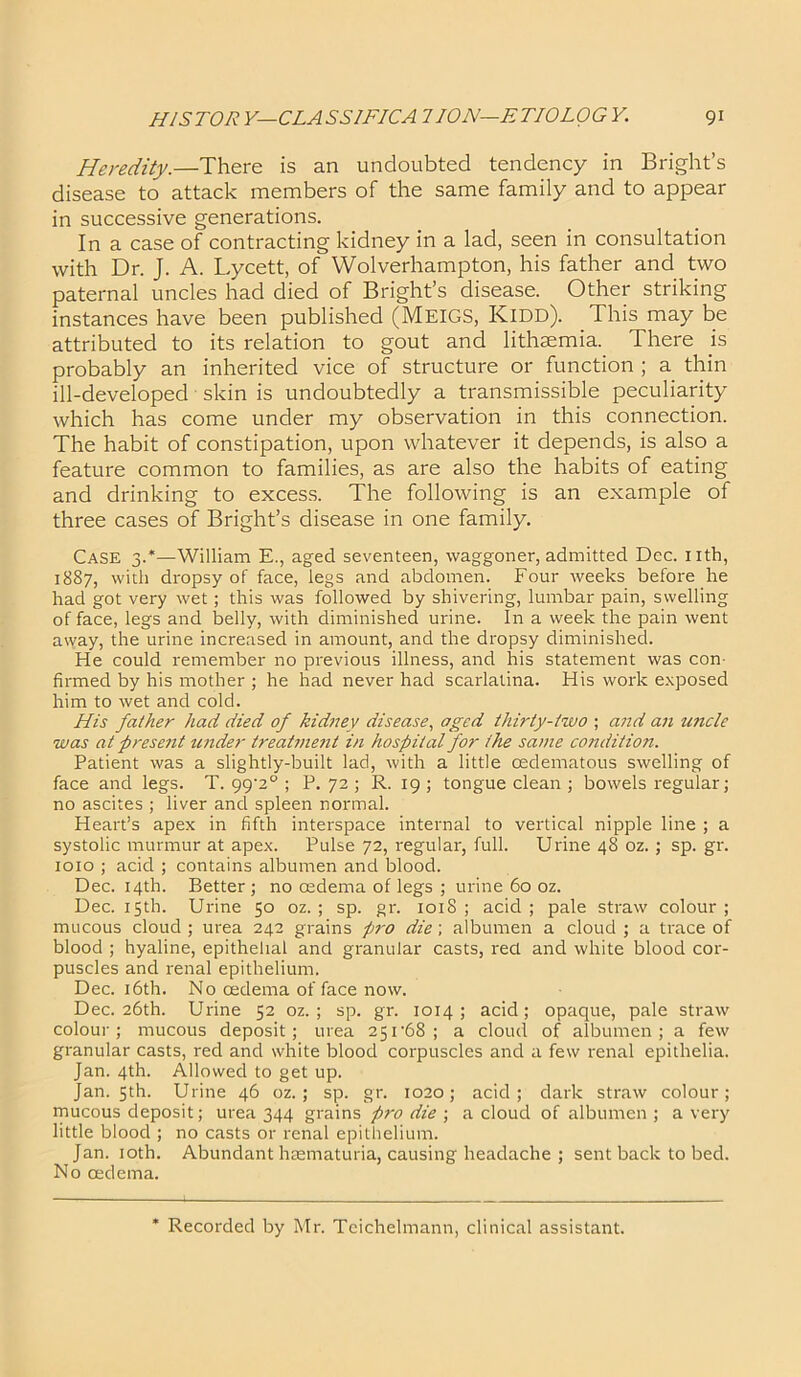 Heredity.—There is an undoubted tendency in Bright’s disease to attack members of the same family and to appear in successive generations. In a case of contracting kidney in a lad, seen in consultation with Dr. J. A. Lycett, of Wolverhampton, his father and two paternal uncles had died of Bright’s disease. Other striking instances have been published (MEIGS, Kidd). This may be attributed to its relation to gout and lithmmia. There js probably an inherited vice of structure or function ; a thin ill-developed skin is undoubtedly a transmissible peculiarity which has come under my observation in this connection. The habit of constipation, upon whatever it depends, is also a feature common to families, as are also the habits of eating and drinking to excess. The following is an example of three cases of Bright’s disease in one family. Case 3.*—William E., aged seventeen, waggoner, admitted Dec. nth, 1887, with dropsy of face, legs and abdomen. Four weeks before he had got very wet; this was followed by shivering, lumbar pain, swelling of face, legs and belly, with diminished urine. In a week the pain went away, the urine increased in amount, and the dropsy diminished. He could remember no previous illness, and his statement was con- firmed by his mother ; he had never had scarlatina. His work exposed him to wet and cold. His father had died of kidney disease, aged thirty-two ; and an uncle was at prese?it under treatment in hospital for the same condition. Patient was a slightly-built lad, with a little oedematous swelling of face and legs. T. 99'2° ; P. 72 ; R. 19 ; tongue clean ; bowels regular; no ascites ; liver and spleen normal. Heart’s apex in fifth interspace internal to vertical nipple line ; a systolic murmur at apex. Pulse 72, regular, full. Urine 48 oz.; sp. gr. 1010 ; acid ; contains albumen and blood. Dec. 14th. Better; no oedema of legs ; urine 60 oz. Dec. 15th. Urine 50 oz. ; sp. gr. 1018 ; acid ; pale straw colour ; mucous cloud; urea 242 grains pro die; albumen a cloud; a trace of blood ; hyaline, epithelial and granular casts, red and white blood cor- puscles and renal epithelium. Dec. 16th. No oedema of face now. Dec. 26th. Urine 52 oz. ; sp. gr. 1014; acid; opaque, pale straw colour; mucous deposit; urea 251 '68 ; a cloud of albumen; a few granular casts, red and white blood corpuscles and a few renal epithelia. Jan. 4th. Allowed to get up. Jan. 5th. Urine 46 oz. ; sp. gr. 1020; acid; dark straw colour; mucous deposit; urea 344 grains pro die ; a cloud of albumen ; a very little blood ; no casts or renal epithelium. Jan. 10th. Abundant haematuria, causing headache ; sent back to bed. No oedema. Recorded by Mr. Teichelmann, clinical assistant.