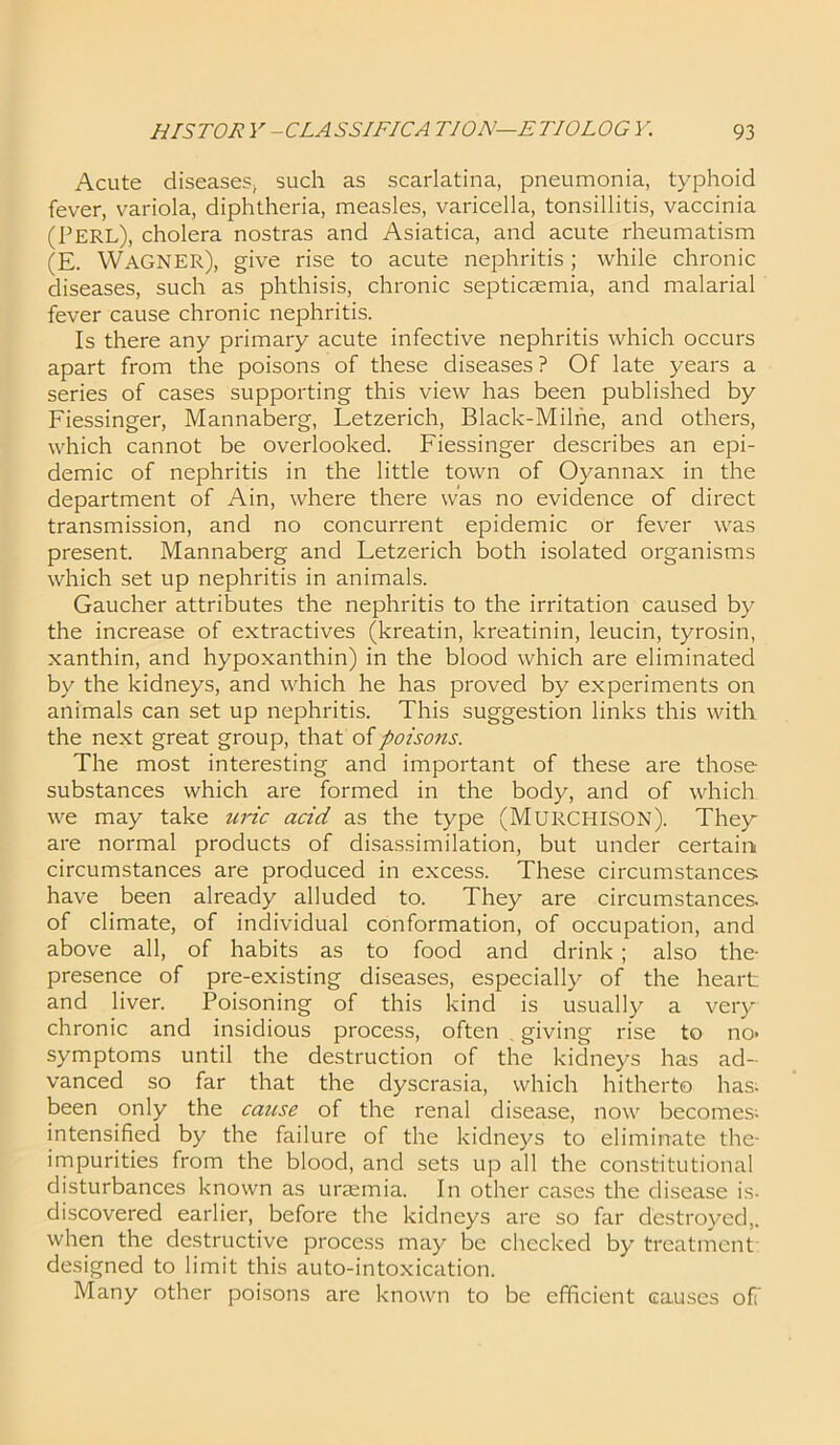 Acute diseases; such as scarlatina, pneumonia, typhoid fever, variola, diphtheria, measles, varicella, tonsillitis, vaccinia (PERL), cholera nostras and Asiatica, and acute rheumatism (E. WAGNER), give rise to acute nephritis; while chronic diseases, such as phthisis, chronic septicaemia, and malarial fever cause chronic nephritis. Is there any primary acute infective nephritis which occurs apart from the poisons of these diseases ? Of late years a series of cases supporting this view has been published by Fiessinger, Mannaberg, Letzerich, Black-Milne, and others, which cannot be overlooked. Fiessinger describes an epi- demic of nephritis in the little town of Oyannax in the department of Ain, where there was no evidence of direct transmission, and no concurrent epidemic or fever was present. Mannaberg and Letzerich both isolated organisms which set up nephritis in animals. Gaucher attributes the nephritis to the irritation caused by the increase of extractives (kreatin, kreatinin, leucin, tyrosin, xanthin, and hypoxanthin) in the blood which are eliminated by the kidneys, and which he has proved by experiments on animals can set up nephritis. This suggestion links this with the next great group, that of poisons. The most interesting and important of these are those substances which are formed in the body, and of which we may take uric acid as the type (MURCHISON). They are normal products of disassimilation, but under certain circumstances are produced in excess. These circumstances have been already alluded to. They are circumstances, of climate, of individual conformation, of occupation, and above all, of habits as to food and drink ; also the- presence of pre-existing diseases, especially of the heart and liver. Poisoning of this kind is usually a very chronic and insidious process, often . giving rise to no- symptoms until the destruction of the kidneys has ad- vanced so far that the dyscrasia, which hitherto has. been only the cause of the renal disease, now becomes; intensified by the failure of the kidneys to eliminate the- impurities from the blood, and sets up all the constitutional disturbances known as uraemia. In other cases the disease is- discovered earlier, before the kidneys are so far destroyed,, when the destructive process may be checked by treatment designed to limit this auto-intoxication. Many other poisons are known to be efficient causes off