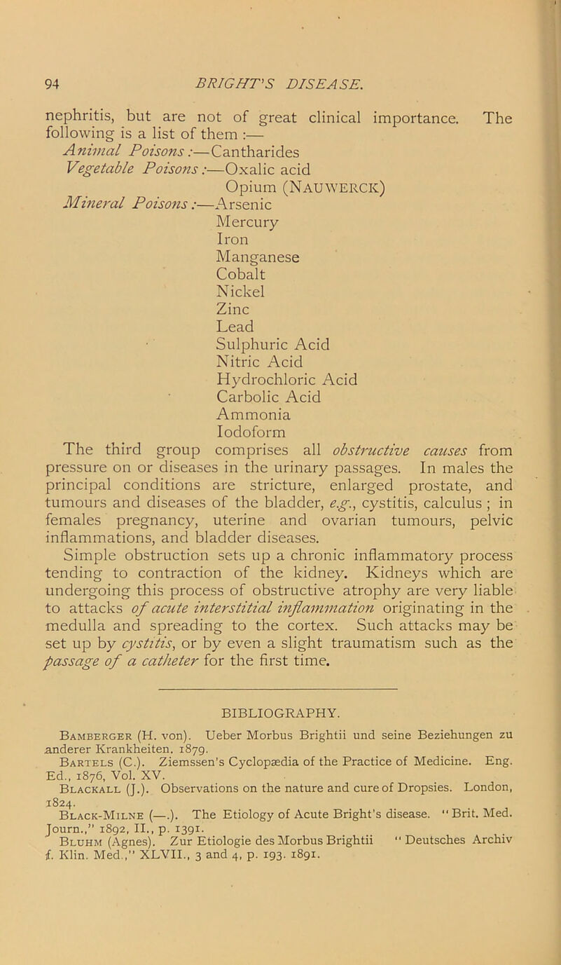 nephritis, but are not of great clinical importance. The following is a list of them :— Animal Poisons:—Cantharides Vegetable Poisons:—Oxalic acid Opium (Nauwerck) M\ineral Poisons:—Arsenic Mercury Iron Manganese Cobalt Nickel Zinc Lead Sulphuric Acid Nitric Acid Hydrochloric Acid Carbolic Acid Ammonia Iodoform The third group comprises all obstructive causes from pressure on or diseases in the urinary passages. In males the principal conditions are stricture, enlarged prostate, and tumours and diseases of the bladder, eg., cystitis, calculus ; in females pregnancy, uterine and ovarian tumours, pelvic inflammations, and bladder diseases. Simple obstruction sets up a chronic inflammatory process tending to contraction of the kidney. Kidneys which are undergoing this process of obstructive atrophy are very liable to attacks of acute interstitial inflammation originating in the medulla and spreading to the cortex. Such attacks may be set up by cystitis, or by even a slight traumatism such as the passage of a catheter for the first time. BIBLIOGRAPHY. Bamberger (H. von). Ueber Morbus Brightii und seine Beziehungen zu .anderer Krankheiten. 1879. Bartels (C.). Ziemssen’s Cyclopaedia of the Practice of Medicine. Eng. Ed., 1876, Vol. XV. Blackall (J.). Observations on the nature and cure of Dropsies. London, 1824. Black-Milne (—.). The Etiology of Acute Bright's disease. “Brit. Med. Journ.,” 1892, II., p. 1391. Bluhm (Agnes). Zur Etiologie des Morbus Brightii “ Deutsches Archiv {. Klin. Med.,’’ XLVII., 3 and 4, p. 193. 1891.