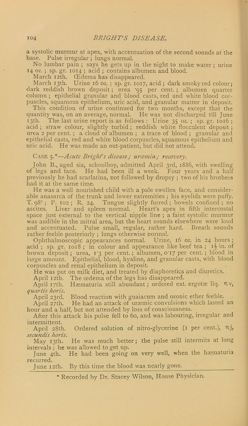 a systolic murmur at apex, with accentuation of the second sounds at the base. Pulse irregular ; lungs normal. No lumbar pain ; says he gets up in the night to make water; urine 14 oz. ; sp. gr. 1014 ; acid ; contains albumen and blood. March 12th. CEdema has disappeared. March 13th. Urine 16 oz. ; sp. gr. 1017, acid ; dark smokyred colour; dark reddish brown deposit; urea ’95 per cent. ; albumen quarter column ; epithelial granular and blood casts, red and white blood cor- puscles, squamous epithelium, uric acid, and granular matter in deposit. This condition of urine continued for two months, except that the quantity was, on an average, normal. He was not discharged till June 13th. The last urine report is as follows : Urine 35 oz. ; sp. gr. 1016 ; acid ; straw colour, slightly turbid; reddish white flocculent deposit ; urea 2 per cent. ; a cloud of albumen ; a trace of blood ; granular and epithelial casts, red and white blood corpuscles, squamous epithelium and uric acid. He was made an out-patient, but did not attend. Case 5.*—Acute Bright's disease j urcemia; recovery. John B., aged six, schoolboy, admitted April 3rd, 1886, with swelling of legs and face. He had been ill a week. Four years and a half previously he had scarlatina, not followed by dropsy ; two of his brothers had it at the same time. He was a well nourished child with a pale swollen face, and consider- able anasarca of the trunk and lower extremities ; his eyelids were puffy. T. 98°; P. 102; R. 24. Tongue slightly furred; bowels confined; no ascites. Liver and spleen normal. Heart’s apex in fifth intercostal space just external to the vertical nipple line ; a faint systolic murmur was audible in the mitral area, but the heart sounds elsewhere were loud and accentuated. Pulse small, regular, rather hard. Breath sounds rather feeble posteriorly ; lungs otherwise normal. Ophthalmoscopic appearances normal. Urine, 16 oz. in 24 hours ; acid ; sp.gr. 1018 ; in colour and appearance like beef tea ; 1^ in. of brown deposit; urea, 1 '3 per cent.; albumen, 0U7 per cent.; blood in large amount. Epithelial, blood, hyaline, and granular casts, with blood corpuscles and renal epithelium in deposit. He was put on milk diet, and treated by diaphoretics and diuretics. April 12th. The oedema of the legs has disappeared. April 17th. Haematuria still abundant ; ordered ext. ergotae liq. tHv, quartis horis. April 23rd. Blood reaction with guaiacum and ozonic ether feeble. April 27th. He had an attack of ursemic convulsions which lasted an hour and a half, but not attended by loss of consciousness. After this attack his pulse fell to 60, and was labouring, irregular and intermittent. Aprd 28th. Ordered solution of nitro-glycerine (1 per cent.), tuj, secundis horis. May 13th. He was much better; the pulse still intermits at long intervals ; he was allowed to get up. June 4th. He had been going on very well, when the hsematuria recurred. June 12th. By this time the blood was nearly gone. * Recorded by Dr. Stacey Wilson, House Physician.