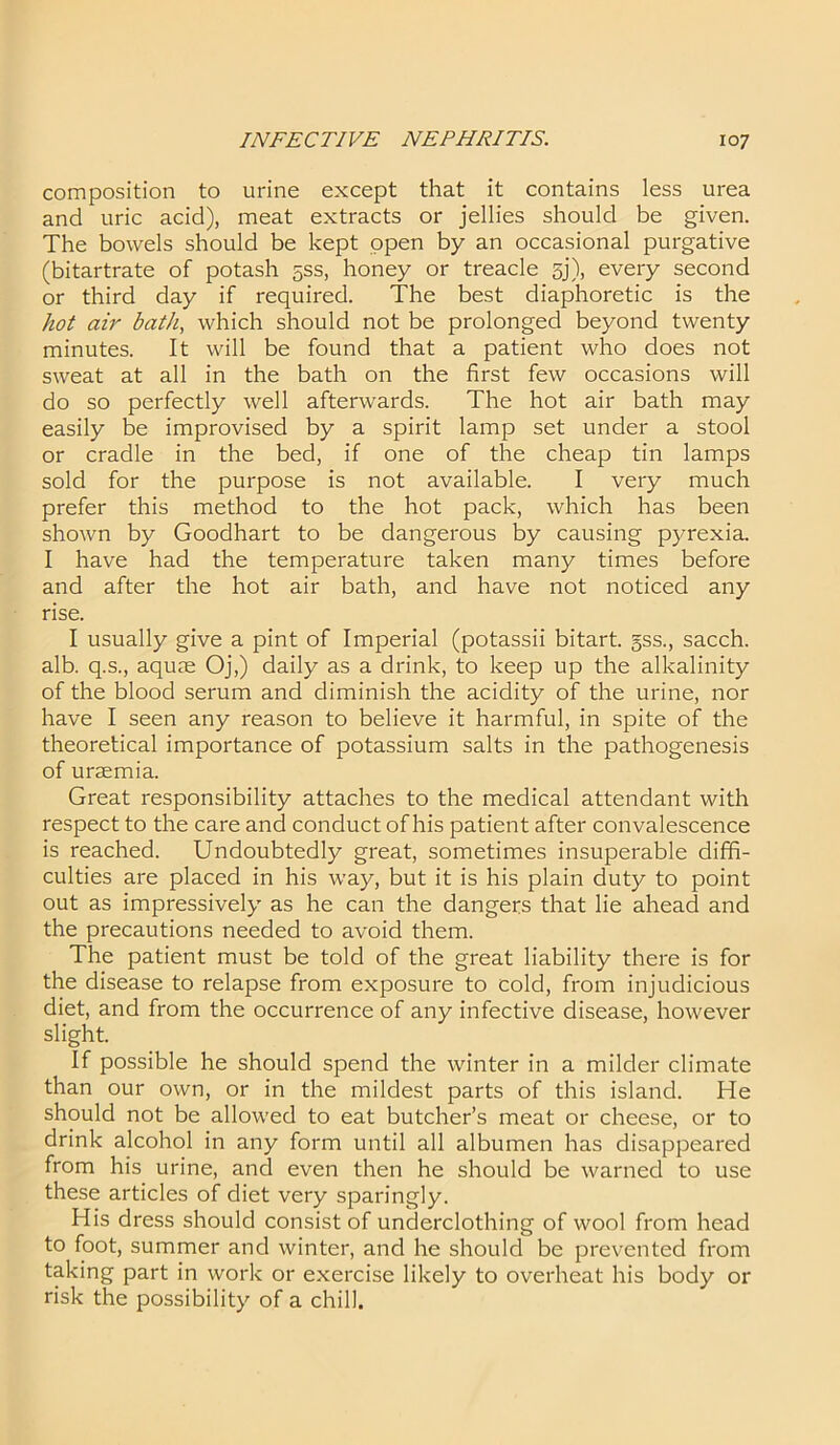 composition to urine except that it contains less urea and uric acid), meat extracts or jellies should be given. The bowels should be kept open by an occasional purgative (bitartrate of potash 5SS, honey or treacle gj), every second or third day if required. The best diaphoretic is the hot air bath, which should not be prolonged beyond twenty minutes. It will be found that a patient who does not sweat at all in the bath on the first few occasions will do so perfectly well afterwards. The hot air bath may easily be improvised by a spirit lamp set under a stool or cradle in the bed, if one of the cheap tin lamps sold for the purpose is not available. I very much prefer this method to the hot pack, which has been shown by Goodhart to be dangerous by causing pyrexia. I have had the temperature taken many times before and after the hot air bath, and have not noticed any rise. I usually give a pint of Imperial (potassii bitart, gss., sacch. alb. q.s., aquae Oj,) daily as a drink, to keep up the alkalinity of the blood serum and diminish the acidity of the urine, nor have I seen any reason to believe it harmful, in spite of the theoretical importance of potassium salts in the pathogenesis of uraemia. Great responsibility attaches to the medical attendant with respect to the care and conduct of his patient after convalescence is reached. Undoubtedly great, sometimes insuperable diffi- culties are placed in his way, but it is his plain duty to point out as impressively as he can the dangers that lie ahead and the precautions needed to avoid them. The patient must be told of the great liability there is for the disease to relapse from exposure to cold, from injudicious diet, and from the occurrence of any infective disease, however slight. If possible he should spend the winter in a milder climate than our own, or in the mildest parts of this island. He should not be allowed to eat butcher’s meat or cheese, or to drink alcohol in any form until all albumen has disappeared from his urine, and even then he should be warned to use these articles of diet very sparingly. His dress should consist of underclothing of wool from head to foot, summer and winter, and he should be prevented from taking part in work or exercise likely to overheat his body or risk the possibility of a chill.