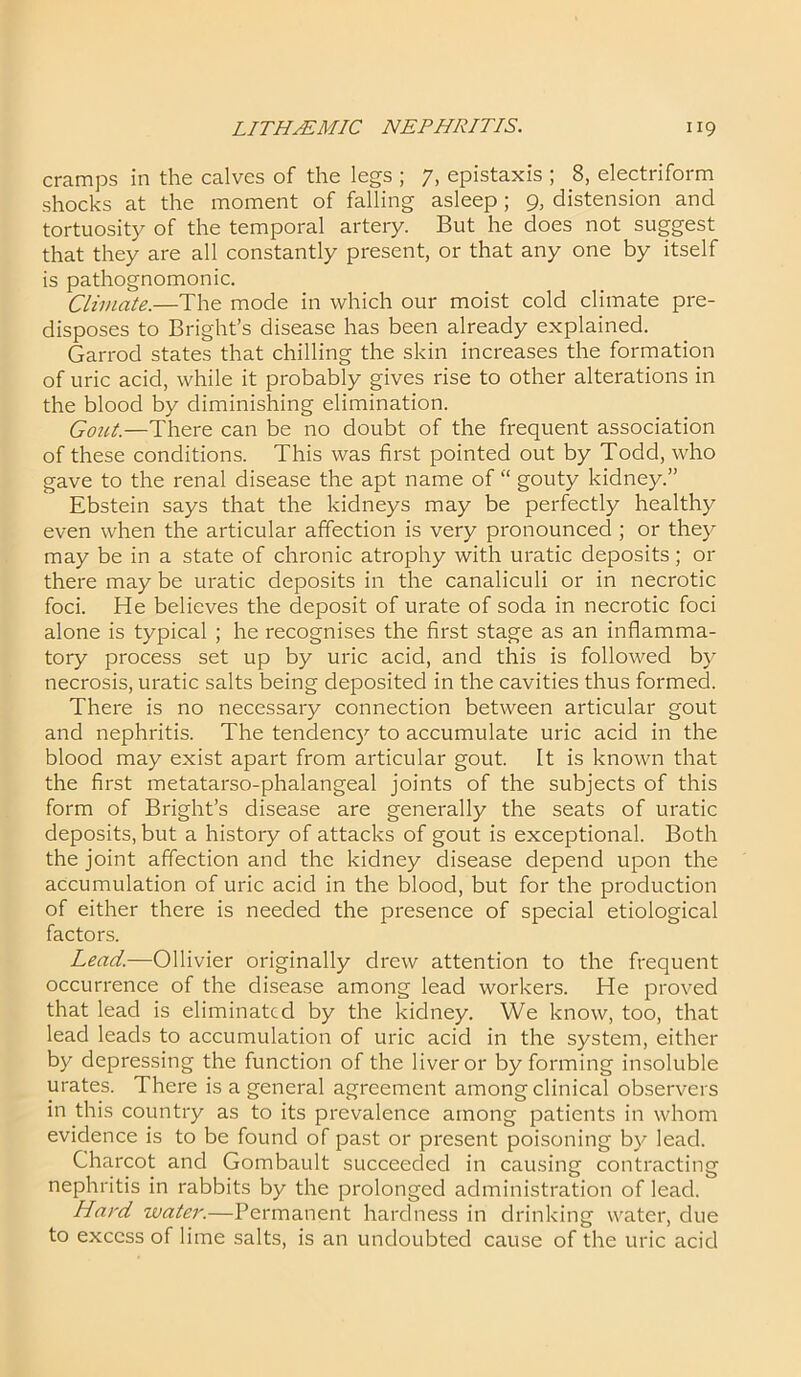 cramps in the calves of the legs ; 7, epistaxis ; 8, electriform shocks at the moment of falling asleep ; 9, distension and tortuosity of the temporal artery. But he does not suggest that they are all constantly present, or that any one by itself is pathognomonic. Climate.—The mode in which our moist cold climate pre- disposes to Bright’s disease has been already explained. Garrod states that chilling the skin increases the formation of uric acid, while it probably gives rise to other alterations in the blood by diminishing elimination. Gout.—There can be no doubt of the frequent association of these conditions. This was first pointed out by Todd, who gave to the renal disease the apt name of “ gouty kidney.” Ebstein says that the kidneys may be perfectly healthy even when the articular affection is very pronounced ; or they may be in a state of chronic atrophy with uratic deposits; or there may be uratic deposits in the canaliculi or in necrotic foci. He believes the deposit of urate of soda in necrotic foci alone is typical ; he recognises the first stage as an inflamma- tory process set up by uric acid, and this is followed by necrosis, uratic salts being deposited in the cavities thus formed. There is no necessary connection between articular gout and nephritis. The tendency to accumulate uric acid in the blood may exist apart from articular gout. It is known that the first metatarso-phalangeal joints of the subjects of this form of Bright’s disease are generally the seats of uratic deposits, but a history of attacks of gout is exceptional. Both the joint affection and the kidney disease depend upon the accumulation of uric acid in the blood, but for the production of either there is needed the presence of special etiological factors. Lead.—Ollivier originally drew attention to the frequent occurrence of the disease among lead workers. He proved that lead is eliminated by the kidney. We know, too, that lead leads to accumulation of uric acid in the system, either by depressing the function of the liver or by forming insoluble urates. There is a general agreement among clinical observers in this country as to its prevalence among patients in whom evidence is to be found of past or present poisoning by lead. Charcot and Gombault succeeded in causing contracting nephritis in rabbits by the prolonged administration of lead. Hard water.—Permanent hardness in drinking water, due to excess of lime salts, is an undoubted cause of the uric acid