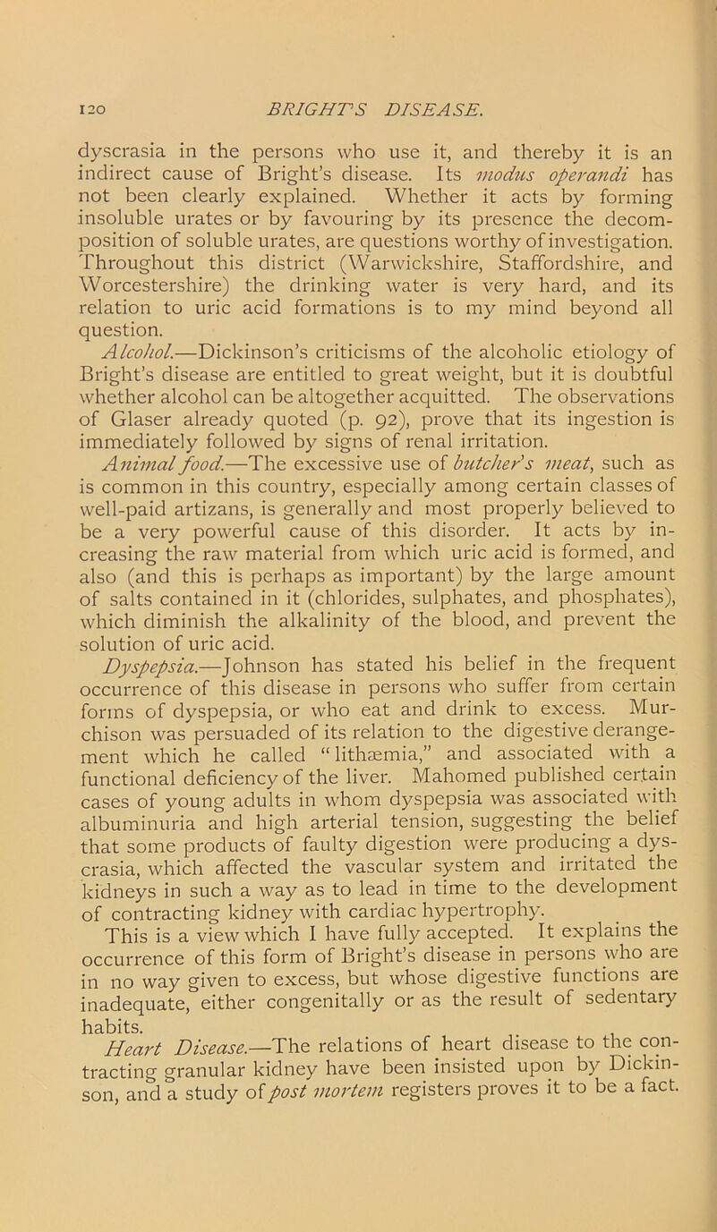 dyscrasia in the persons who use it, and thereby it is an indirect cause of Bright’s disease. Its modus operandi has not been clearly explained. Whether it acts by forming insoluble urates or by favouring by its presence the decom- position of soluble urates, are questions worthy of investigation. Throughout this district (Warwickshire, Staffordshire, and Worcestershire) the drinking water is very hard, and its relation to uric acid formations is to my mind beyond all question. Alcohol.—Dickinson’s criticisms of the alcoholic etiology of Bright’s disease are entitled to great weight, but it is doubtful whether alcohol can be altogether acquitted. The observations of Glaser already quoted (p. 92), prove that its ingestion is immediately followed by signs of renal irritation. Animal food.—The excessive use of butcher's meat, such as is common in this country, especially among certain classes of well-paid artizans, is generally and most properly believed to be a very powerful cause of this disorder. It acts by in- creasing the raw material from which uric acid is formed, and also (and this is perhaps as important) by the large amount of salts contained in it (chlorides, sulphates, and phosphates), which diminish the alkalinity of the blood, and prevent the solution of uric acid. Dyspepsia.—Johnson has stated his belief in the frequent occurrence of this disease in persons who suffer from certain forms of dyspepsia, or who eat and drink to excess. Mur- chison was persuaded of its relation to the digestive derange- ment which he called “ lithaemia,” and associated with a functional deficiency of the liver. Mahomed published certain cases of young adults in whom dyspepsia was associated with albuminuria and high arterial tension, suggesting the belief that some products of faulty digestion were producing a dys- crasia, which affected the vascular system and irritated the kidneys in such a way as to lead in time to the development of contracting kidney with cardiac hypertrophy. This is a view which I have fully accepted. It explains the occurrence of this form of Brights disease in persons who aie in no way given to excess, but whose digestive functions are inadequate, either congenitally or as the result of sedentary habits. Heart Disease.—The relations of heart disease to the con- tracting granular kidney have been insisted upon by Dickin- son, and a study of post mortem registers proves it to be a fact.