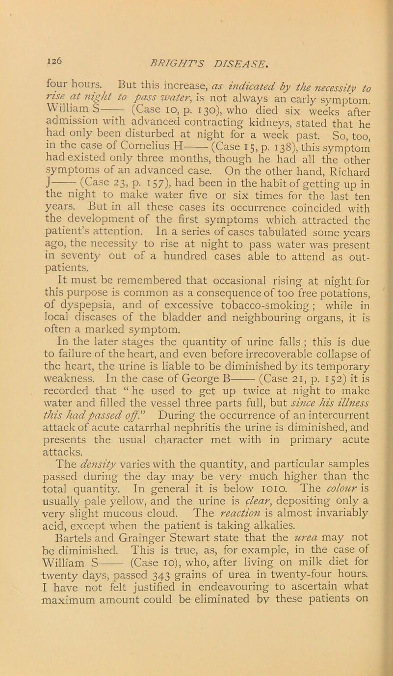 four hours. But this increase, as indicated by the necessity to rise at night to pass water, is not always an early symptom. William S— (Case io, p. 130), who died six weeks after admission with advanced contracting kidneys, stated that he had only been disturbed at night for a week past. So, too, in the case of Cornelius H (Case 15, p. 138), this symptom had existed only three months, though he had all the other symptoms of an advanced case. On the other hand, Richard J (Case 23, p. 157), had been in the habit of getting up in the night to make water five or six times for the last ten years. But in all these cases its occurrence coincided with the development of the first symptoms which attracted the patient’s attention. In a series of cases tabulated some years ago, the necessity to rise at night to pass water was present in seventy out of a hundred cases able to attend as out- patients. It must be remembered that occasional rising at night for this purpose is common as a consequence of too free potations, of dyspepsia, and of excessive tobacco-smoking; while in local diseases of the bladder and neighbouring organs, it is often a marked symptom. In the later stages the quantity of urine falls ; this is due to failure of the heart, and even before irrecoverable collapse of the heart, the urine is liable to be diminished by its temporary weakness. In the case of George B (Case 21, p. 152) it is recorded that “ he used to get up twice at night to make water and filled the vessel three parts full, but since his illness this had passed off.” During the occurrence of an intercurrent attack of acute catarrhal nephritis the urine is diminished, and presents the usual character met with in primary acute attacks. The density varies with the quantity, and particular samples passed during the day may be very much higher than the total quantity. In general it is below 1010. The colour is usually pale yellow, and the urine is clear, depositing only a very slight mucous cloud. The reaction is almost invariably acid, except when the patient is taking alkalies. Bartels and Grainger Stewart state that the urea may not be diminished. This is true, as, for example, in the case of Wdlliam S (Case 10), who, after living on milk diet for twenty days, passed 343 grains of urea in twenty-four hours. I have not felt justified in endeavouring to ascertain what maximum amount could be eliminated by these patients on