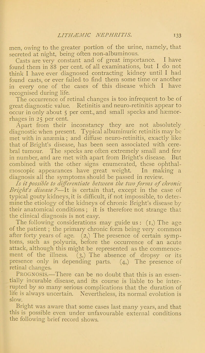 men, owing to the greater portion of the urine, namely, that secreted at night, being often non-albuminous. Casts are very constant and of great importance. I have found them in 88 per cent, of all examinations, but I do not think I have ever diagnosed contracting kidney until I had found casts, or ever failed to find them some time or another in every one of the cases of this disease which I have recognised during life. The occurrence of retinal changes is too infrequent to be of great diagnostic value. Retinitis and neuro-retinitis appear to occur in only about 5 per cent., and small specks and haemor- rhages in 25 per cent. Apart from their inconstancy they are not absolutely diagnostic when present. Typical albuminuric retinitis maybe met with in anaemia ; and diffuse neuro-retinitis, exactly like that of Bright’s disease, has been seen associated with cere- bral tumour. The specks are often extremely small and few in number, and are met with apart from Bright’s disease. But combined with the other signs enumerated, these ophthal- moscopic appearances have great weight. In making a diagnosis all the symptoms should be passed in review. Is it possible to differentiate between the two forms of chronic Bright's disease ?—It is certain that, except in the case of typical gouty kidneys, it is difficult, if not impossible, to deter- mine the etiology of the kidneys of chronic Bright’s disease by their anatomical conditions ; it is therefore not strange that the clinical diagnosis is not easy. The following considerations may guide us : (1,) The age of the patient ; the primary chronic form being very common after forty years of age. (2,) The presence of certain symp- toms, such as polyuria, before the occurrence of an acute attack, although this might be represented as the commence- ment of the illness. (3,) The absence of dropsy or its presence only in depending parts. (4,) The presence of retinal changes. PROGNOSIS.—There can be no doubt that this is an essen- tially incurable disease, and its course is liable to be inter- rupted by so many serious complications that the duration of life is always uncertain. Nevertheless, its normal evolution is slow. Bright was aware that some cases last many years, and that this is possible even under unfavourable external conditions the following brief record shows.