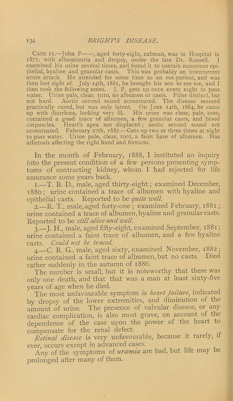 Case ii.—John P , aged forty-eight, cabman, was in Hospital in 1877, w'th albuminuria and dropsy, under the late Dr. Russell. I examined his urine several times, and found it to contain numerous epi- thelial, hyaline and granular casts. This was probably an intercurrent acute attack. He attended for some time as an out-patient, and was then lost sight of. July 14th, 1881, he brought his son to see me, and I then took the following notes. J. P. gets up once every night to pass water. Urine pale, clear, 1010, no albumen or casts. Pulse distinct, but not hard. Aortic second sound accentuated. The disease seemed practically cured, but was only latent. On June 14th, 1884, he came up with diarrhoea, looking very ill. His urine was clear, pale, 1010, contained a good trace of albumen, a few granular casts, and blood corpuscles. Heart’s apex not displaced; aortic second sound not accentuated. February 27th, 1887.—Gets up two or three times at night to pass water. Urine pale, clear, 1001, a faint haze of albumen. Has athetosis affecting the right hand and forearm. In the month of February, 1888, I instituted an inquiry into the present condition of a few persons presenting symp- toms of contracting kidney, whom I had rejected for life assurance some years back. 1. —T. B. D., male, aged thirty-eight; examined December, 1880; urine contained a trace of albumen with hyaline and epithelial casts. Reported to be quite well. 2. —R. T., male, aged forty-one ; examined February, 1881 ; urine contained a trace of albumen, hyaline and granular casts. Reported to be still alive and well. 3. —J. H., male, aged fifty-eight, examined September, 1881; urine contained a faint trace of albumen, and a few hyaline casts. Could not be traced. 4. —C. R. G., male, aged sixty, examined November, 1882 ; urine contained a faint trace of albumen, but no casts. Died rather suddenly in the autumn of 1886. The number is small, but it is noteworthy that there was only one death, and that that was a man at least sixty-five years of age when he died. The most unfavourable symptom is heart failure, indicated by dropsy of the lower extremities, and diminution of the amount of urine. The presence of valvular disease, or any cardiac complication, is also most grave, on account of the dependence of the case upon the power of the heart to compensate for the renal defect. _ Retinal disease is very unfavourable, because it rarely, it ever, occurs except in advanced cases. _ Any of the symptoms of urcemia are bad, but life may be prolonged after many of them.