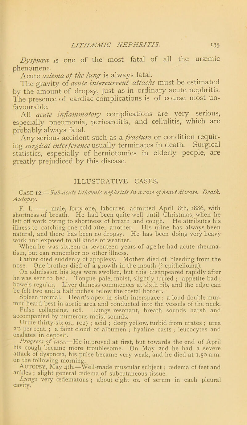 Dyspnoea is one of the most fatal of all the uraemic phenomena. Acute cedema of the lung is always fatal. The gravity of acute intercurrent attacks must be estimated by the amount of dropsy, just as in ordinary acute nephritis. The presence of cardiac complications is of course most un- favourable. All acute inflammatory complications are very serious, especially pneumonia, pericarditis, and cellulitis, which are probably always fatal. Any serious accident such as a fracture or condition requir- ing surgical interference usually terminates in death. Surgical statistics, especially of herniotomies in elderly people, are greatly prejudiced by this disease. ILLUSTRATIVE CASES. Case 12.—Sub-acute lithcemic nephritis i?i a case of heart disease. Death. Autopsy. F. I. , male, forty-one, labourer, admitted April 8th, 18S6, with shortness of breath. He had been quite well until Christmas, when he left off work owing to shortness of breath and cough. He attributes his illness to catching one cold after another. His urine has always been natural, and there has been no dropsy. He has been doing very heavy work and exposed to all kinds of weather. When he was sixteen or seventeen years of age he had acute rheuma- tism, but can remember no other illness. Father died suddenly of apoplexy. Mother died of bleeding from the nose. One brother died of a growth in the mouth (? epithelioma). On admission his legs were swollen, but this disappeared rapidly after he was sent to bed. Tongue pale, moist, slightly iurred ; appetite bad ; bowels regular. Liver dulness commences at sixth rib, and the edge can be felt two and a half inches below the costal border. Spleen normal. Heart’s apex in sixth interspace ; a loud double mur- mur heard best in aortic area and conducted into the vessels of the neck. Pulse collapsing, 108. Lungs resonant, breath sounds harsh and accompanied by numerous moist sounds. Urine thirty-six oz., 1027 ; acid ; deep yellow, turbid from urates ; urea 2 2 per cent. ; a faint cloud of albumen ; hyaline casts ; leucocytes and oxalates in deposit. Progress of case.—He improved at first, but towards the end of April his cough became more troublesome. On May 2nd he had a severe attack of dyspnoea, his pulse became very weak, and he died at 1.50 a.m. on the following morning. Autopsy, May 4th.—Well-made muscular subject ; oedema of feet and ankles ; slight general cedcma of subcutaneous tissue. Lungs very oedematous ; about eight oz. of serum in each pleural cavity.
