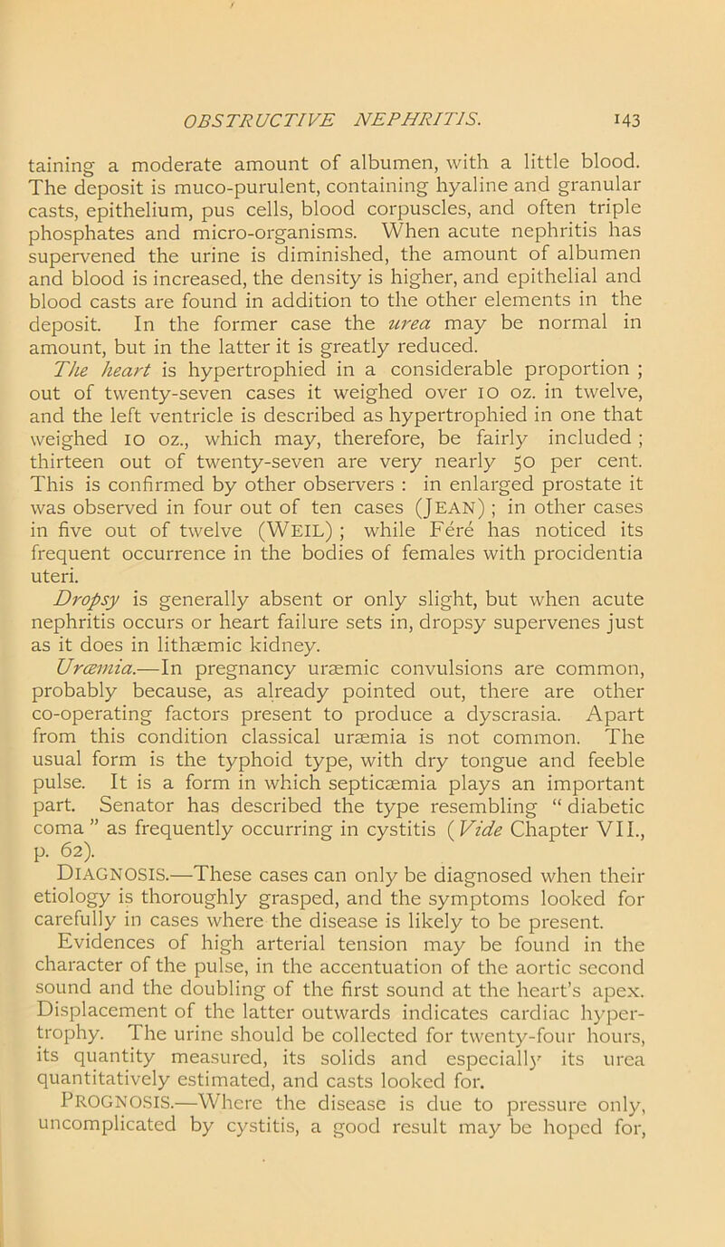 taining a moderate amount of albumen, with a little blood. The deposit is muco-purulent, containing hyaline and granular casts, epithelium, pus cells, blood corpuscles, and often triple phosphates and micro-organisms. When acute nephritis has supervened the urine is diminished, the amount of albumen and blood is increased, the density is higher, and epithelial and blood casts are found in addition to the other elements in the deposit. In the former case the urea may be normal in amount, but in the latter it is greatly reduced. The heart is hypertrophied in a considerable proportion ; out of twenty-seven cases it weighed over 10 oz. in twelve, and the left ventricle is described as hypertrophied in one that weighed 10 oz., which may, therefore, be fairly included ; thirteen out of twenty-seven are very nearly 50 per cent. This is confirmed by other observers : in enlarged prostate it was observed in four out of ten cases (Jean) ; in other cases in five out of twelve (Weil) ; while Fere has noticed its frequent occurrence in the bodies of females with procidentia uteri. Dropsy is generally absent or only slight, but when acute nephritis occurs or heart failure sets in, dropsy supervenes just as it does in lithsemic kidney. Uraemia.—In pregnancy uraemic convulsions are common, probably because, as already pointed out, there are other co-operating factors present to produce a dyscrasia. Apart from this condition classical uraemia is not common. The usual form is the typhoid type, with dry tongue and feeble pulse. It is a form in which septicaemia plays an important part. Senator has described the type resembling “ diabetic coma ” as frequently occurring in cystitis (Vide Chapter VII., p. 62). Diagnosis.—These cases can only be diagnosed when their etiology is thoroughly grasped, and the symptoms looked for carefully in cases where the disease is likely to be present. Evidences of high arterial tension may be found in the character of the pulse, in the accentuation of the aortic second sound and the doubling of the first sound at the heart’s apex. Displacement of the latter outwards indicates cardiac hyper- trophy. The urine should be collected for twenty-four hours, its quantity measured, its solids and especially its urea quantitatively estimated, and casts looked for. PROGNOSIS.—Where the disease is due to pressure only, uncomplicated by cystitis, a good result may be hoped for,