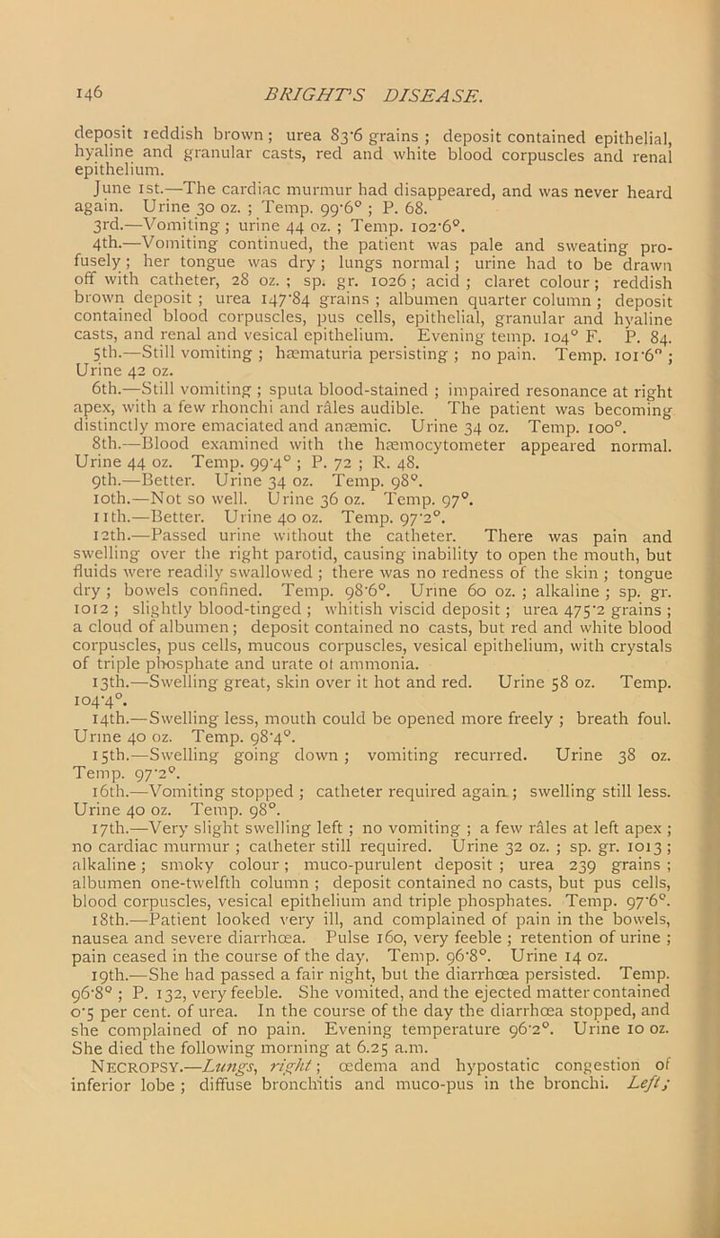 deposit reddish brown; urea 83’6 grains ; deposit contained epithelial, hyaline and granular casts, red and white blood corpuscles and renal epithelium. June 1st.—The cardiac murmur had disappeared, and was never heard again. Urine 30 oz. ; Temp. 99-6° ; P. 68. 3rd.—Vomiting; urine 44 oz. ; Temp. io2’6°. 4th.—Vomiting continued, the patient was pale and sweating pro- fusely ; her tongue was dry; lungs normal; urine had to be drawn off with catheter, 28 oz. ; sp. gr. 1026; acid; claret colour; reddish brown deposit ; urea I47’84 grains ; albumen quarter column ; deposit contained blood corpuscles, pus cells, epithelial, granular and hyaline casts, and renal and vesical epithelium. Evening temp. 104° F. P. 84. 5th.—Still vomiting ; htematuria persisting ; no pain. Temp. ior6° ; Urine 42 oz. 6th.—Still vomiting ; sputa blood-stained ; impaired resonance at right apex, with a few rhonchi and riles audible. The patient was becoming distinctly more emaciated and anaemic. Urine 34 oz. Temp. ioo°. 8th.—Blood examined with the haemocytometer appeared normal. Urine 44 oz. Temp. 99'4° ; P. 72 ; R. 48. 9th.—Better. Urine 34 oz. Temp. 98°. 10th.—Not so well. Urine 36 oz. Temp. 970. nth.—Better. Urine 40 oz. Temp. 97‘2°. 12th.—Passed urine without the catheter. There was pain and swelling over the right parotid, causing inability to open the mouth, but fluids were readily swallowed ; there was no redness of the skin ; tongue dry ; bowels confined. Temp. 98'6°. Urine 60 oz. ; alkaline ; sp. gr. 1012 ; slightly blood-tinged ; whitish viscid deposit; urea 475'2 grains ; a cloud of albumen; deposit contained no casts, but red and white blood corpuscles, pus cells, mucous corpuscles, vesical epithelium, with crystals of triple phosphate and urate ol ammonia. 13th.—Swelling great, skin over it hot and red. Urine 58 oz. Temp. 104‘4°. 14th.— Swelling less, mouth could be opened more freely ; breath foul. Urine 40 oz. Temp. 98'4°. 15th.—Swelling going down; vomiting recurred. Urine 38 oz. Temp. 97'20. 16th.—Vomiting stopped ; catheter required again ; swelling still less. Urine 40 oz. Temp. 98°. 17th.—Very slight swelling left ; no vomiting ; a few riles at left apex ; no cardiac murmur ; catheter still required. Urine 32 oz. ; sp. gr. 1013 ; alkaline; smoky colour; muco-purulent deposit ; urea 239 grains ; albumen one-twelfth column ; deposit contained no casts, but pus cells, blood corpuscles, vesical epithelium and triple phosphates. Temp. 97‘6°. 18th.-—Patient looked very ill, and complained of pain in the bowels, nausea and severe diarrhoea. Pulse 160, very feeble ; retention of urine ; pain ceased in the course of the day, Temp. 96‘8°. Urine 14 oz. 19th.—She had passed a fair night, but the diarrhoea persisted. Temp. 96’8° ; P. 132, very feeble. She vomited, and the ejected matter contained o-5 per cent, of urea. In the course of the day the diarrhoea stopped, and she complained of no pain. Evening temperature 96'2°. Urine 10 oz. She died the following morning at 6.25 a.m. Necropsy.—Lungs, right; oedema and hypostatic congestion of inferior lobe ; diffuse bronchitis and muco-pus in the bronchi. Left;