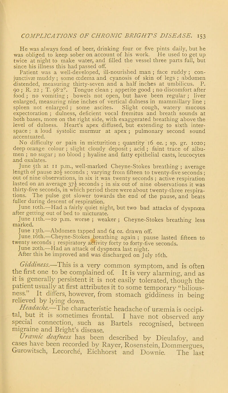 He was always fond of beer, drinking four or five pints daily, but be was obliged to keep sober on account of his work. He used to get up twice at night to make water, and filled the vessel three parts full, but since his illness this had passed off. Patient was a well-developed, ill-nourished man ; face ruddy ; con- junctivas muddy; some oedema and cyanosis of skin of legs ; abdomen distended, measuring thirty-seven and a half inches at umbilicus. P. 90 ; R. 22 ; T. g8'2°. Tongue clean ; appetite good ; no discomfort after food ; no vomiting ; bowels not open, but have been regular ; liver enlarged, measuring nine inches of vertical dulness in mammillary line ; spleen not enlarged ; some ascites. Slight cough, watery mucous expectoration ; dulness, deficient vocal fremitus and breath sounds at both bases, more on the right side, with exaggerated breathing above the level of dulness. Heart’s apex diffused, but extending to sixth inter- space ; a loud systolic murmur at apex ; pulmonary second sound accentuated. No difficulty or pain in micturition; quantity 16 oz. ; sp. gr. 1020; deep orange colour ; slight cloudy deposit ; acid ; faint trace of albu- men ; no sugar; no blood ; hyaline and fatty epithelial casts, leucocytes and oxalates. June 5th at 11 p.m., well-marked Cheyne-Stokes breathing; average length of pause 20} seconds ; varying from fifteen to twenty-five seconds; out of nine observations, in six it was twenty seconds ; active respiration lasted on an average 37^ seconds ; in six out of nine observations it was thirty-five seconds, in which period there were about twenty-three respira- tions. The pulse got slower towards the end of the pause, and beats fuller during descent of respiration. June 10th.—Had a fairly quiet night, but two bad attacks of dyspnoea after getting out of bed to micturate. June 11 th.—10 p.m. worse; weaker; Cheyne-Stokes breathing less marked. June 13th.—Abdomen tapped and 64 oz. drawn off. June 16th.—Cheyne-Stokes (breathing again; pause lasted fifteen to twenty seconds ; respiratory activity forty to forty-five seconds. June 20th.—Had an attack of dyspnoea last night. After this he improved and was discharged on July 16th. Giddiness.—This is a very common symptom, and is often the first one to be complained of. It is very alarming, and as it is generally persistent it is not easily tolerated, though the patient usually at first attributes it to some temporary “bilious- ness. It differs, however, from stomach giddiness in being relieved by lying down. Headache. The characteristic headache of uraemia is occipi- tal, but it is sometimes frontal. I have not observed any special connection, such as Bartels recognised, between migraine and Bright’s disease. Uraemic deafness has been described by Dieulafoy, and cases have been recorded by Rayer, Rosenstein, Dommergues, Gurowitsch, Lecorche, Eichhorst and Downie. The last