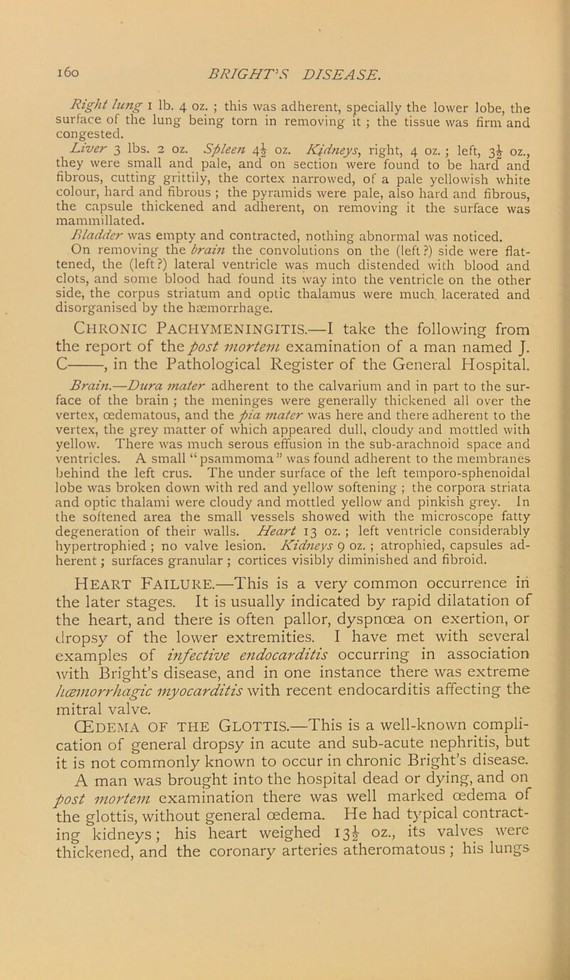 Right lung i lb. 4 oz. ; this was adherent, specially the lower lobe, the surface of the lung being torn in removing it ; the tissue was firm and congested. Liver 3 lbs. 2 oz. Spleen 4^ oz. Kidneys, right, 4 oz.; left, 3^ oz., they were small and pale, and on section were found to be hard and fibrous, cutting grittily, the cortex narrowed, of a pale yellowish white colour, hard and fibrous ; the pyramids were pale, also hard and fibrous, the capsule thickened and adherent, on removing it the surface was mammillated. Bladder was empty and contracted, nothing abnormal was noticed. On removing the brain the convolutions on the (left ?) side were flat- tened, the (left?) lateral ventricle was much distended with blood and clots, and some blood had found its way into the ventricle on the other side, the corpus striatum and optic thalamus were much lacerated and disorganised by the haemorrhage. Chronic Pachymeningitis.—I take the following from the report of the post mortem examination of a man named J. C , in the Pathological Register of the General Hospital. Brain.—Dura mater adherent to the calvarium and in part to the sur- face of the brain ; the meninges were generally thickened all over the vertex, cedematous, and the pia mater was here and there adherent to the vertex, the grey matter of which appeared dull, cloudy and mottled with yellow. There was much serous effusion in the sub-arachnoid space and ventricles. A small “psammoma” was found adherent to the membranes behind the left crus. The under surface of the left temporo-sphenoidal lobe was broken down with red and yellow softening ; the corpora striata and optic thalami were cloudy and mottled yellow and pinkish grey. In the softened area the small vessels showed with the microscope fatty degeneration of their walls. Heart 13 oz. ; left ventricle considerably hypertrophied ; no valve lesion. Kidneys 9 oz. ; atrophied, capsules ad- herent ; surfaces granular ; cortices visibly diminished and fibroid. HEART Failure.—This is a very common occurrence in the later stages. It is usually indicated by rapid dilatation of the heart, and there is often pallor, dyspnoea on exertion, or dropsy of the lower extremities. I have met with several examples of infective endocarditis occurring in association with Bright’s disease, and in one instance there was extreme hcemorrhagic myocarditis with recent endocarditis affecting the mitral valve. (Edema of the Glottis.—This is a well-known compli- cation of general dropsy in acute and sub-acute nephritis, but it is not commonly known to occur in chronic Bright’s disease. A man was brought into the hospital dead or dying, and on post mortem examination there was well marked oedema of the glottis, without general oedema. He had typical contract- ing kidneys; his heart weighed 13^ oz., its valves were thickened, and the coronary arteries atheromatous ; his lungs