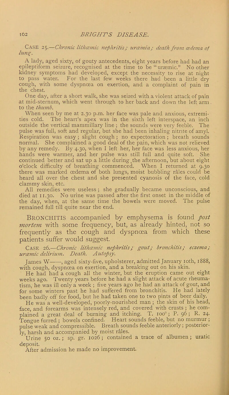 Case 25.—Chronic lithcemic nephritis; urcemia; death from cedema of lung. A lady, aged sixty, of gouty antecedents, eight years before had had an epileptiform seizure, recognised at the time to be “uraemic.” No other kidney symptoms had developed, except the necessity to rise at night to pass water. For the last few weeks there had been a little dry cough, with some dyspnoea on exertion, and a complaint of pain in the chest. One day, after a short walk, she was seized with a violent attack of pain at mid-sternum, which went through to her back and down the left arm . to the thumb. When seen by me at 2.30 p.m. her face was pale and anxious, extremi- ties cold. The heart’s apex was in the sixth left interspace, an inch outside the vertical mammillary line ; the sounds were very feeble. The pulse was full, soft and regular, but she had been inhaling nitrite of amyl. Respiration was easy ; slight cough ; no expectoration ; breath sounds normal. She complained a good deal of the pain, which was not relieved by any remedy. By 4.30, when I left her, her face was less anxious, her hands were warmer, and her pulse was still full and quite soft. She continued better and sat up a little during ,the afternoon, but about eight o’clock difficulty of breathing commenced. When I returned at 9.30 there was marked oedema of both lungs, moist bubbling rales could be heard all over the chest and she presented cyanosis of the face, cold clammy skin, etc. All remedies were useless ; she gradually became unconscious, and died at 11.30. No urine was passed after the first onset in the middle of the day, when, at the same time the bowels were moved. The pulse remained full till quite near the end. BRONCHITIS accompanied by emphysema is found post mortem with some frequency, but, as already hinted, not so frequently as the cough and dyspnoea from which these patients suffer would suggest. CASE 26.—Chronic lithcemic nephritisj gout; bronchitis; eczema; uroemic delirium. Death. Autopsy. James W , aged sixty-five, upholsterer, admitted January 10th, 1888, with cough, dyspnoea on exertion, and a breaking out on his skin. He had had a cough all the winter, but the eruption came out eight weeks ago. Twenty years before he had a slight attack of acute rheuma- tism, he was ill only a week ; five years ago he had an attack of gout, and for some winters past he had suffered from bronchitis. He had lately been badly off for food, but he had taken one to two pints of beer daily. He was a well-developed, poorly-nourished man ; the skin of his head, face, and forearms was intensely red, and covered with crusts ; he com- plained a great deal of burning and itching. T. ioo°; P. 96; R. 24. Tongue furred ; bowels confined. Heart sounds feeble, but no murmur ; pulse weak and compressible. Breath sounds feeble anteriorly; posterior- ly, harsh and accompanied by moist rales. Urine 50 oz.; sp. gr. 1026 ; contained a trace of albumen ; uratic deposit. After admission he made no improvement.