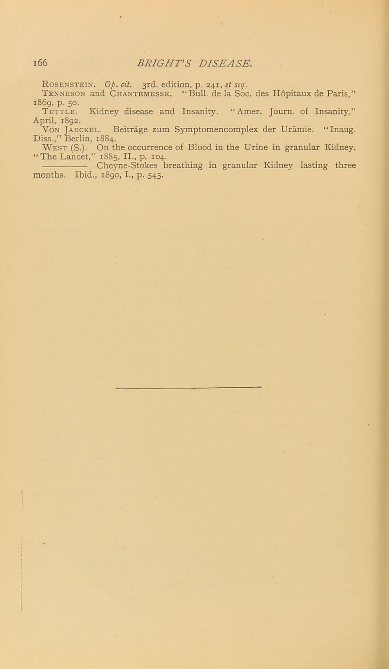 Rosenstein. Op. cit. 3rd. edition, p. 241, et seq. Tenneson and Chantemesse. “Bull, de la Soc. des Hopitaux de Paris,'' 1869, p. 50. Tuttle. Kidney disease and Insanity.  Amer. Journ. of Insanity,’’ April, 1892. Von Jaeckel. Beitrage zum Symptomencomplex der Uramie. Inaug. Diss.,” Berlin, 1884. West (S.). On the occurrence of Blood in the Urine in granular Kidney. “The Lancet,” 1885, II., p. 104. Cheyne-Stokes breathing in granular Kidney lasting three