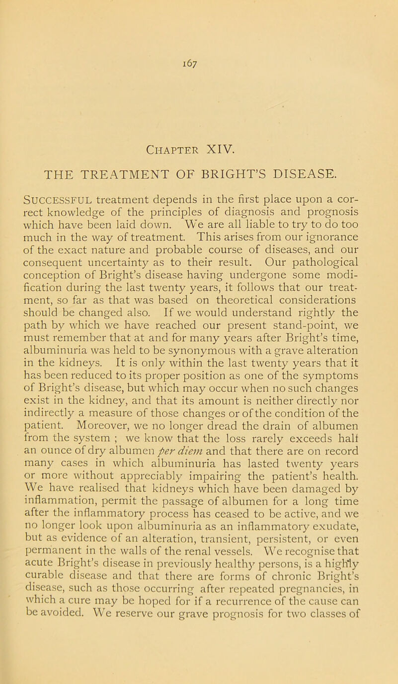 Chapter XIV. THE TREATMENT OF BRIGHT’S DISEASE. Successful treatment depends in the first place upon a cor- rect knowledge of the principles of diagnosis and prognosis which have been laid down. We are all liable to try to do too much in the way of treatment. This arises from our ignorance of the exact nature and probable course of diseases, and our consequent uncertainty as to their result. Our pathological conception of Bright’s disease having undergone some modi- fication during the last twenty years, it follows that our treat- ment, so far as that was based on theoretical considerations should be changed also. If we would understand rightly the path by which we have reached our present stand-point, we must remember that at and for many years after Bright’s time, albuminuria was held to be synonymous with a grave alteration in the kidneys. It is only within the last twenty years that it has been reduced to its proper position as one of the symptoms of Bright’s disease, but which may occur when no such changes exist in the kidney, and that its amount is neither directly nor indirectly a measure of those changes or of the condition of the patient. Moreover, we no longer dread the drain of albumen from the system ; we know that the loss rarely exceeds halt an ounce of dry albumen per diem and that there are on record many cases in which albuminuria has lasted twenty years or more without appreciably impairing the patient’s health. We have realised that kidneys which have been damaged by inflammation, permit the passage of albumen for a long time after the inflammatory process has ceased to be active, and we no longer look upon albuminuria as an inflammatory exudate, but as evidence of an alteration, transient, persistent, or even permanent in the walls of the renal vessels. We recognise that acute Bright’s disease in previously healthy persons, is a highly curable disease and that there are forms of chronic Bright’s disease, such as those occurring after repeated pregnancies, in which a cure may be hoped for if a recurrence of the cause can be avoided. We reserve our grave prognosis for two classes of