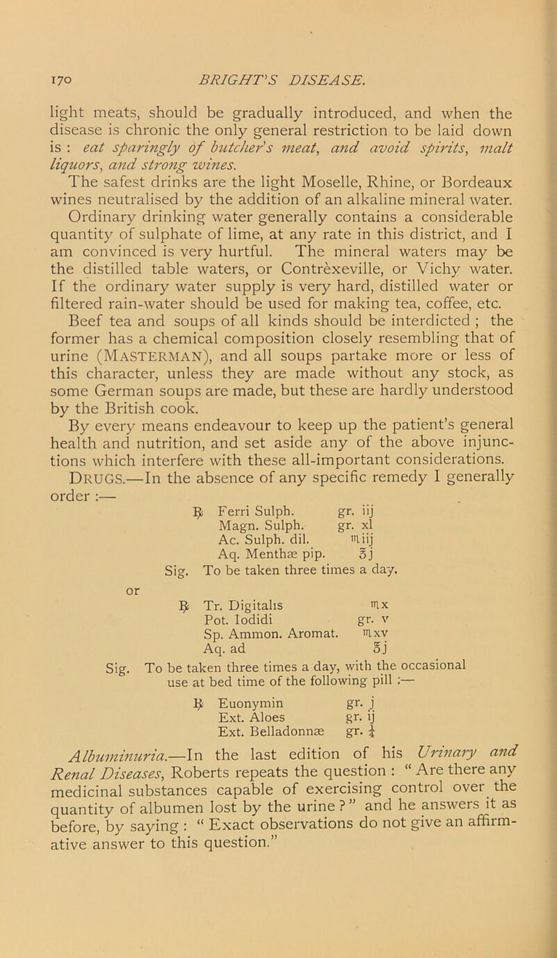 light meats, should be gradually introduced, and when the disease is chronic the only general restriction to be laid down is : eat sparingly of butcher s meat, and avoid spirits, malt liquors, and strong wines. The safest drinks are the light Moselle, Rhine, or Bordeaux wines neutralised by the addition of an alkaline mineral water. Ordinary drinking water generally contains a considerable quantity of sulphate of lime, at any rate in this district, and I am convinced is very hurtful. The mineral waters may be the distilled table waters, or Contrexeville, or Vichy water. If the ordinary water supply is very hard, distilled water or filtered rain-water should be used for making tea, coffee, etc. Beef tea and soups of all kinds should be interdicted ; the former has a chemical composition closely resembling that of urine (MaSTERMAN), and all soups partake more or less of this character, unless they are made without any stock, as some German soups are made, but these are hardly understood by the British cook. By every means endeavour to keep up the patient’s general health and nutrition, and set aside any of the above injunc- tions which interfere with these all-important considerations. Drugs.—In the absence of any specific remedy I generally order :— Ferri Sulph. gr. iij Magn. Sulph. gr. xl Ac. Sulph. dil. miij Aq. Menthas pip. 5j Sig. To be taken three times a day. or R Tr. Digitalis nix Pot. Iodidi gr. v Sp. Ammon. Aromat. nixv Aq. ad oj Sig. To be taken three times a day, with the occasional use at bed time of the following pill :— R Euonymin gr. j Ext. Aloes gr. ij Ext. Belladonnas gr. % Albuminuria— In the last edition of his Urinary and Renal Diseases, Roberts repeats the question : “ Are there any medicinal substances capable of exercising control over the quantity of albumen lost by the urine ? ” and he answers it as before, by saying : “ Exact observations do not give an affirm- ative answer to this question.”