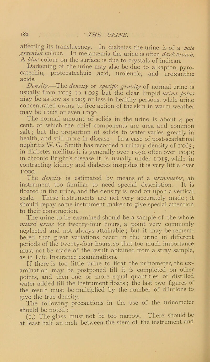 affecting its translucency. In diabetes the urine is of a pale greenish colour. In melanaemia the urine is often dark brown. A blue colour on the surface is due to crystals of indican. Darkening of the urine may also be due to alkapton, pyro- catechin, protocatechuic acid, uroleucic, and uroxanthic acids. Density.—The density or specific gravity of normal urine is usually from roi5 to I-025, but the clear limpid urina potus may be as low as roo5 or less in healthy persons, while urine concentrated owing to free action of the skin in warm weather may be 1-028 or even rc>30. The normal amount of solids in the urine is about 4 per cent., of which the chief components are urea and common salt ; but the proportion of solids to water varies greatly in health, and still more in disease. In a case of post-scarlatinal nephritis W. G. Smith has recorded a urinary density of ro65 ; in diabetes mellitus it is generally over rc>30, often over 1-040; in chronic Bright’s disease it is usually under rois, while in contracting kidney and diabetes insipidus it is very little over I 'OOO. The density is estimated by means of a urinometer, an instrument too familiar to need special description. It is floated in the urine, and the density is read off upon a vertical scale. These instruments are not very accurately made; it should repay some instrument maker to give special attention to their construction. The urine to be examined should be a sample of the whole mixed urine for twenty-four hours, a point very commonly neglected and not always attainable; but it may be remem- bered that great variations occur in the urine in different periods of the twenty-four hours, so that too much importance must not be made of the result obtained from a stray sample, as in Life Insurance examinations. If there is too little urine to float the urinometer, the ex- amination may be postponed till it is completed on other points, and then one or more equal quantities of distilled water added till the instrument floats ; the last two figures of the result must be multiplied by the number of dilutions to give the true density. The following precautions in the use of the urinometer should be noted :— (1,) The glass must not be too narrow. There should be at least half an inch between the stem of the instrument and