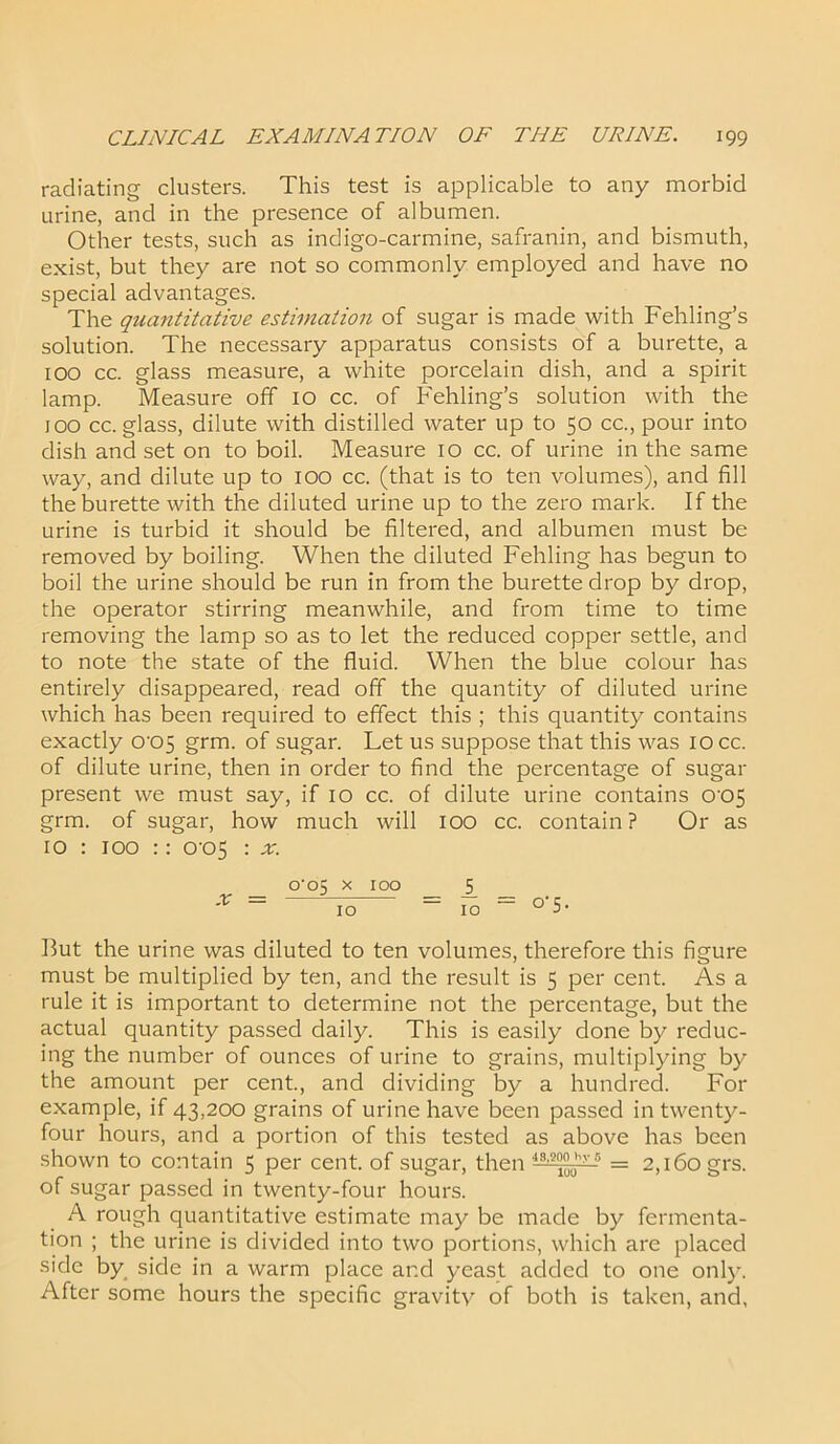 radiating clusters. This test is applicable to any morbid urine, and in the presence of albumen. Other tests, such as indigo-carmine, safranin, and bismuth, exist, but they are not so commonly employed and have no special advantages. The quantitative estimation of sugar is made with Fehling’s solution. The necessary apparatus consists of a burette, a 100 cc. glass measure, a white porcelain dish, and a spirit lamp. Measure off 10 cc. of Fehling’s solution with the 100 cc. glass, dilute with distilled water up to 50 cc., pour into dish and set on to boil. Measure 10 cc. of urine in the same way, and dilute up to 100 cc. (that is to ten volumes), and fill the burette with the diluted urine up to the zero mark. If the urine is turbid it should be filtered, and albumen must be removed by boiling. When the diluted Fehling has begun to boil the urine should be run in from the burette drop by drop, the operator stirring meanwhile, and from time to time removing the lamp so as to let the reduced copper settle, and to note the state of the fluid. When the blue colour has entirely disappeared, read off the quantity of diluted urine which has been required to effect this ; this quantity contains exactly 0'05 grm. of sugar. Let us suppose that this was 10 cc. of dilute urine, then in order to find the percentage of sugar present we must say, if 10 cc. of dilute urine contains 005 grm. of sugar, how much will IOO cc. contain? Or as 10 : 100 :: 0-05 : x. o‘o5 x 100 5 'r = id = m = °’5- But the urine was diluted to ten volumes, therefore this figure must be multiplied by ten, and the result is 5 per cent. As a rule it is important to determine not the percentage, but the actual quantity passed daily. This is easily done by reduc- ing the number of ounces of urine to grains, multiplying by the amount per cent., and dividing by a hundred. For example, if 43,200 grains of urine have been passed in twenty- four hours, and a portion of this tested as above has been shown to contain 5 per cent, of sugar, then 43,i?°”uhy 5 = 2,160 grs. of sugar passed in twenty-four hours. A rough quantitative estimate may be made by fermenta- tion ; the urine is divided into two portions, which are placed side by side in a warm place and yeast added to one only. After some hours the specific gravity of both is taken, and,