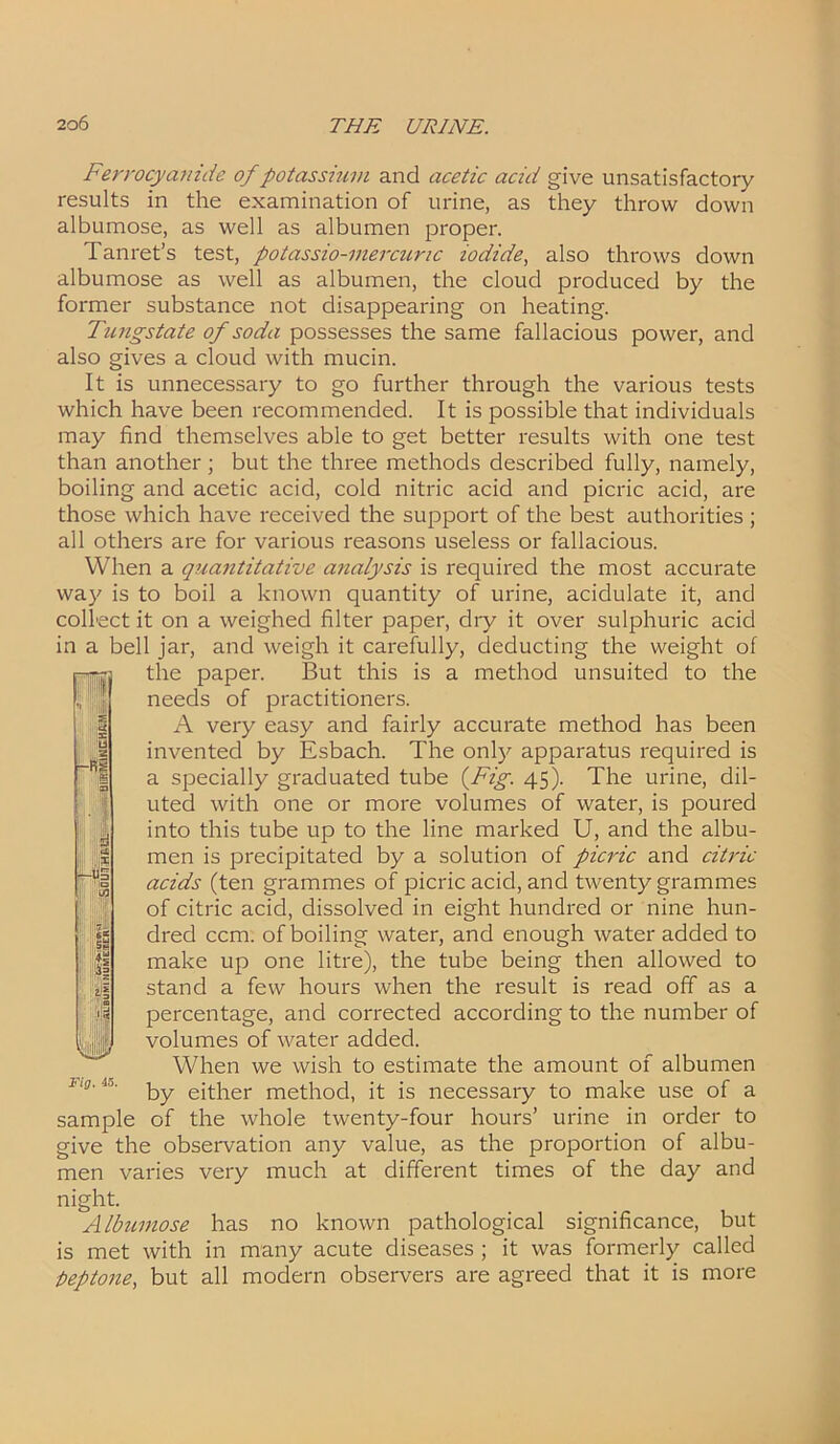 Ferrocyanide of potassium and acetic acid give unsatisfactory results in the examination of urine, as they throw down albumose, as well as albumen proper. Tanret’s test, potassio-mercunc iodide, also throws down albumose as well as albumen, the cloud produced by the former substance not disappearing on heating. Tungstate of soda possesses the same fallacious power, and also gives a cloud with mucin. It is unnecessary to go further through the various tests which have been recommended. It is possible that individuals may find themselves able to get better results with one test than another; but the three methods described fully, namely, boiling and acetic acid, cold nitric acid and picric acid, are those which have received the support of the best authorities ; all others are for various reasons useless or fallacious. When a quantitative analysis is required the most accurate way is to boil a known quantity of urine, acidulate it, and collect it on a weighed filter paper, dry it over sulphuric acid in a bell jar, and weigh it carefully, deducting the weight of the paper. But this is a method unsuited to the needs of practitioners. A very easy and fairly accurate method has been invented by Esbach. The only apparatus required is a specially graduated tube (Fig. 45). The urine, dil- uted with one or more volumes of water, is poured into this tube up to the line marked U, and the albu- men is precipitated by a solution of picric and citric acids (ten grammes of picric acid, and twenty grammes of citric acid, dissolved in eight hundred or nine hun- dred ccm. of boiling water, and enough water added to make up one litre), the tube being then allowed to stand a few hours when the result is read off as a percentage, and corrected according to the number of volumes of water added. When we wish to estimate the amount of albumen by either method, it is necessary to make use of a sample of the whole twenty-four hours’ urine in order to give the observation any value, as the proportion of albu- men varies very much at different times of the day and night. Albumose has no known pathological significance, but is met with in many acute diseases ; it was formerly called peptone, but all modern observers are agreed that it is more ! ,1 r-Rj Li Fig. 45.