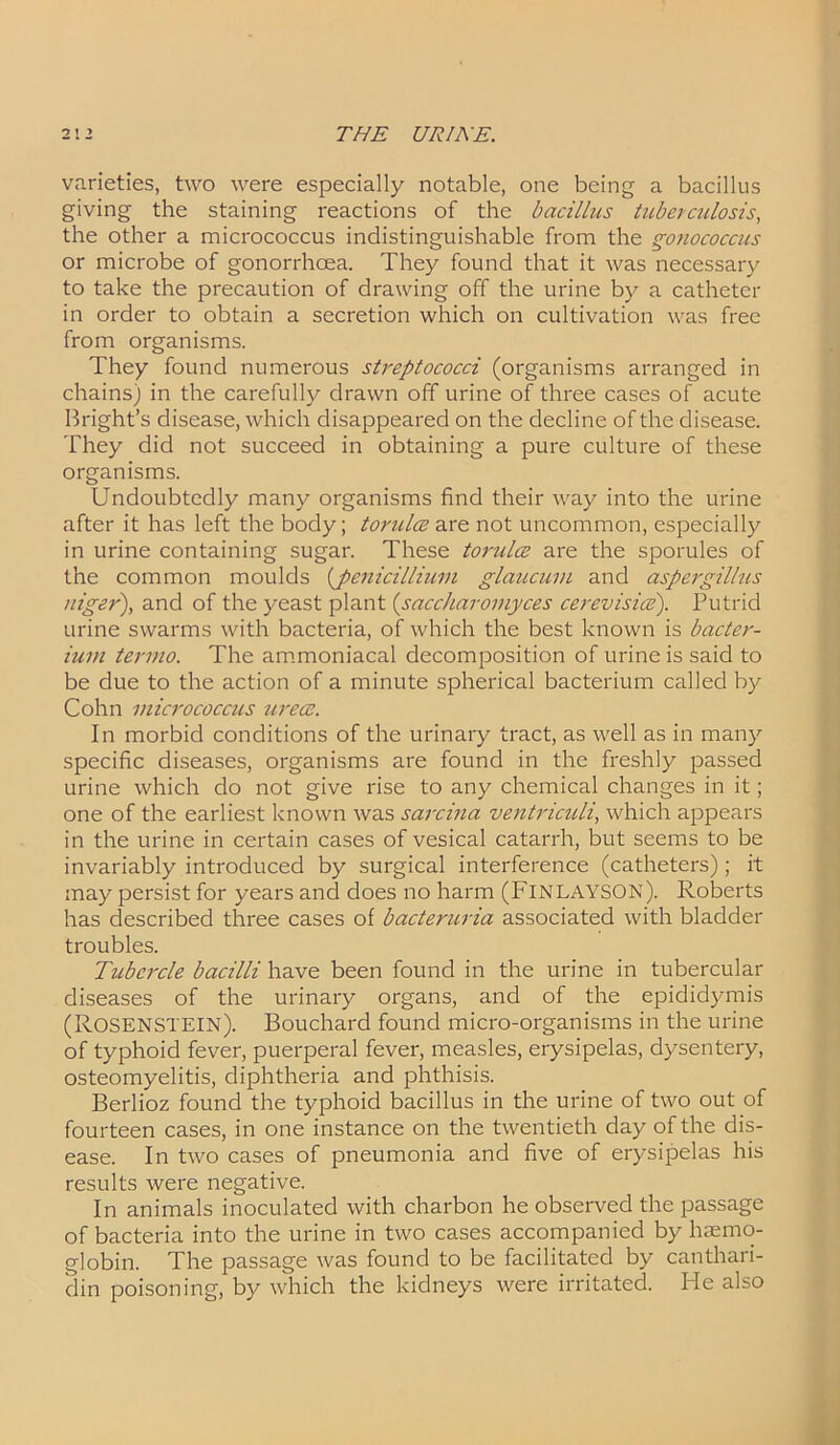 varieties, two were especially notable, one being a bacillus giving the staining reactions of the bacillus tuberculosis, the other a micrococcus indistinguishable from the gonococcus or microbe of gonorrhoea. They found that it was necessary to take the precaution of drawing off the urine by a catheter in order to obtain a secretion which on cultivation was free from organisms. They found numerous streptococci (organisms arranged in chains) in the carefully drawn off urine of three cases of acute Bright’s disease, which disappeared on the decline of the disease. They did not succeed in obtaining a pure culture of these organisms. Undoubtedly many organisms find their way into the urine after it has left the body; torulas are not uncommon, especially in urine containing sugar. These torulce are the sporules of the common moulds (penicillium glaucum and aspergillus uiger), and of the yeast plant (saccharomyces cerevisice). Putrid urine swarms with bacteria, of which the best known is bacter- ium termo. The ammoniacal decomposition of urine is said to be due to the action of a minute spherical bacterium called by Cohn micrococcus ureas. In morbid conditions of the urinary tract, as well as in many specific diseases, organisms are found in the freshly passed urine which do not give rise to any chemical changes in it; one of the earliest known was sarcina ventriculi, which appears in the urine in certain cases of vesical catarrh, but seems to be invariably introduced by surgical interference (catheters); it may persist for years and does no harm (FlNLAYSON). Roberts has described three cases of bacteruria associated with bladder troubles. Tubercle bacilli have been found in the urine in tubercular diseases of the urinary organs, and of the epididymis (IlOSENSTElN). Bouchard found micro-organisms in the urine of typhoid fever, puerperal fever, measles, erysipelas, dysentery, osteomyelitis, diphtheria and phthisis. Berlioz found the typhoid bacillus in the urine of two out of fourteen cases, in one instance on the twentieth day of the dis- ease. In two cases of pneumonia and five of erysipelas his results were negative. In animals inoculated with charbon he observed the passage of bacteria into the urine in two cases accompanied by haemo- globin. The passage was found to be facilitated by canthari- din poisoning, by which the kidneys were irritated. He also