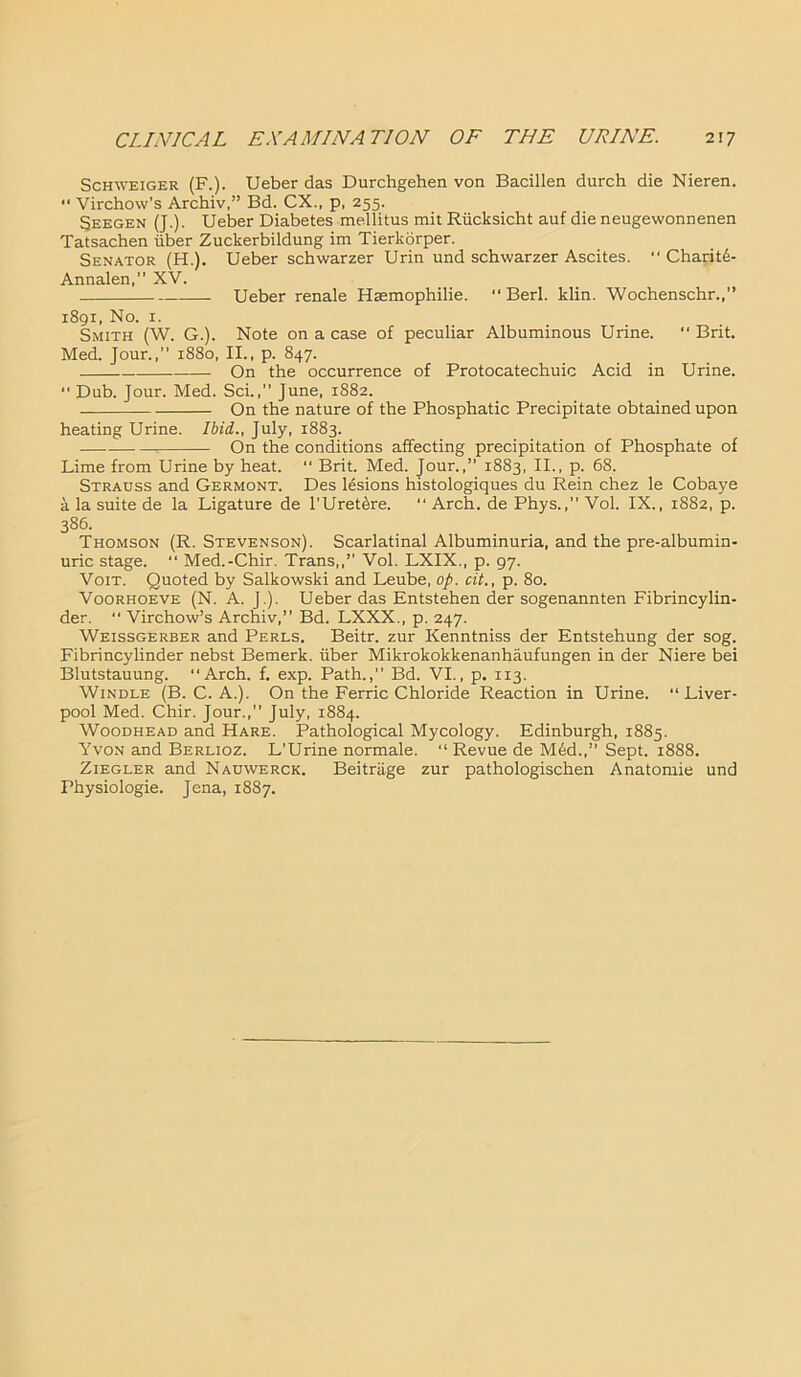 Schweiger (F.). Ueber das Durchgehen von Bacillen durch die Nieren. •• Virchow's Archiv,” Bd. CX., p, 255. Seegen (J.). Ueber Diabetes mellitus mit Riicksicht auf die neugewonnenen Tatsachen iiber Zuckerbildung im Tierkorper. Senator (H.). Ueber schwarzer Urin und schwarzer Ascites.  Charitd- Annalen,” XV. Ueber renale Haemophilie. “ Berl. klin. Wochenschr.,” 1891, No. 1. Smith (W. G.). Note on a case of peculiar Albuminous Urine. “ Brit. Med. Jour.,” 1880, II., p. 847. On the occurrence of Protocatechuic Acid in Urine. “ Dub. Jour. Med. Sci.,” June, 1882. On the nature of the Phosphatic Precipitate obtained upon heating Urine. Ibid,., July, 1883. On the conditions affecting precipitation of Phosphate of Lime from Urine by heat. “ Brit. Med. Jour.,” 1883, II., p. 68. Strauss and Germont. Des lesions histologiques du Rein chez le Cobaye a la suite de la Ligature de l'Uret^re. “ Arch, de Phys.,” Vol. IX., 1882, p. 386. Thomson (R. Stevenson). Scarlatinal Albuminuria, and the pre-albumin- uric stage. “ Med.-Chir. Trans,,” Vol. LXIX., p. 97. Voit. Quoted by Salkowski and Leube, op. cit., p. 80. Voorhoeve (N. A. J.). Ueber das Entstehen der sogenannten Fibrincylin- der. “ Virchow’s Archiv,” Bd. LXXX., p. 247. Weissgerber and Perls. Beitr. zur Kenntniss der Entstehung der sog. Fibrincylinder nebst Bemerk. iiber Mikrokokkenanhaufungen in der Niere bei Blutstauung. “Arch. f. exp. Path.,” Bd. VI., p. 113. Windle (B. C. A.). On the Ferric Chloride Reaction in Urine. “Liver- pool Med. Chir. Jour.,” July, 1884. Woodhead and Hare. Pathological Mycology. Edinburgh, 1885. Yvon and Berlioz. L’Urine normale. “ Revue de M6d.,” Sept. 1888. Ziegler and Nauwerck. Beitriige zur pathologischen Anatomie und Physiologie. Jena, 1887.