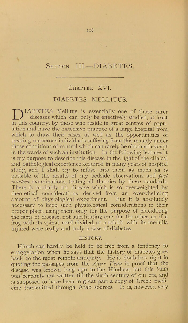 Section III.—DIABETES. Chapter XVI. DIABETES MELLITUS. IABETES Mellitus is essentially one of those rarer LJ diseases which can only be effectively studied, at least in this country, by those who reside in great centres of popu- lation and have the extensive practice of a large hospital from which to draw their cases, as well as the opportunities of treating numerous individuals suffering from this malady under those conditions of control which can rarely be obtained except in the wards of such an institution. In the following lectures it is my purpose to describe this disease in the light of the clinical and pathological experience acquired in many years of hospital study, and I shall try to infuse into them as much as is possible of the results of my bedside observations and post mortem examinations, testing all theories by these standards. There is probably no disease which is so overweighted by theoretical considerations derived from an overwhelming amount of physiological experiment. But it is absolutely necessary to keep such physiological considerations in their proper place, using them only for the purpose of elucidating the facts of disease, not substituting one for the other, as if a frog with its spinal cord divided, or a rabbit with its medulla injured were really and truly a case of diabetes. Hirsch can hardly be held to be free from a tendency to exaggeration when he says that the history of diabetes goes back to the most remote antiquity. He is doubtless right in quoting the passages from the Ayur Veda in proof that the disease was known long ago to the Hindoos, but this Veda was certainly not written till the sixth century of our era, and is supposed to have been in great part a copy of Greek medi- cine transmitted through Arab sources. It is, however, very HISTORY.