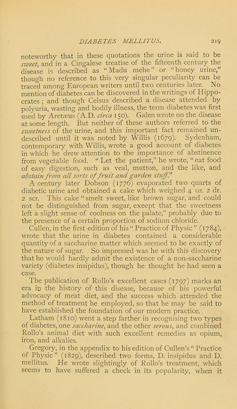 noteworthy that in these quotations the urine is said to be sweet, and in a Cingalese treatise of the fifteenth century the disease is described as “ Madu mehe” or “honey urine,” though no reference to this very singular peculiarity can be traced among European writers until two centuries later. No mention of diabetes can be discovered in the writings of Hippo- crates ; and though Celsus described a disease attended by polyuria, wasting and bodily illness, the term diabetes was first used by Aretaeus (A.D. circa 150). Galen wrote on the disease at some length. But neither of these authors referred to the sweetness of the urine, and this important fact remained un- described until it was noted by Willis (1679). Sydenham, contemporary with Willis, wrote a good account of diabetes in which he drew attention to the importance of abstinence from vegetable food. “ Let the patient,” he wrote, “ eat food of easy digestion, such as veal, mutton, and the like, and abstain from all sorts of fruit and garden stuff.” A century later Dobson (1776) evaporated two quarts of diabetic urine and obtained a cake which weighed 4 oz. 2 dr. 2 scr. This cake “ smelt sweet, like brown sugar, and could not be distinguished from sugar, exeept that the sweetness left a slight sense of coolness on the palate,” probably due to the presence of a certain proportion of sodium chloride. Cullen, in the first edition of his “ Practice of Physic ” (1784), wrote that the urine in diabetes contained a considerable quantity of a saccharine matter which seemed to be exactly of the nature of sugar. So impressed was he with this discovery that he would hardly admit the existence of a non-saccharine variety (diabetes insipidus), though he thought he had seen a case. The publication of Rollo’s excellent cases (1797) marks an era io the history of this disease, because of his powerful advocacy of meat diet, and the success which attended the method of treatment he employed, so that he may be said to have established the foundation of our modern practice. Latham (1810) went a step farther in recognising two types of diabetes, one saccharine, and the other serous, and combined Rollo’s einimal diet with such excellent remedies as opium, iron, and alkalies. Gregory, in the appendix to his edition of Cullen’s Practice of Physic” (1829), described two forms, D. insipidus and D. mellitus. He wrote slightingly of Rollo’s treatment, which seems to have suffered a check in its popularity, when it