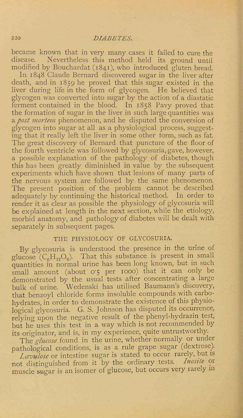 became known that in very many cases it failed to cure the disease. Nevertheless this method held its ground until modified by Bouchardat (1841), who introduced gluten bread. In 1848 Claude Bernard discovered sugar in the liver after death, and in 1859 he proved that this sugar existed in the liver during life in the form of glycogen. He believed that glycogen was converted into sugar by the action of a diastatic ferment contained in the blood. In 1858 Pavy proved that the formation of sugar in the liver in such large quantities was a post mortem phenomenon, and he disputed the conversion of glycogen into sugar at all as a physiological process, suggest- ing that it really left the liver in some other lorm, such as fat. The great discovery of Bernard that puncture of the floor of the fourth ventricle was followed by glycosuria, gave, however, a possible explanation of the pathology of diabetes, though this has been greatly diminished in value by the subsequent experiments which have shown that lesions of many parts of the nervous system are followed by the same phenomenon. The present position of the problem cannot be described adequately by continuing the historical method. In order to render it as clear as possible the physiology of glycosuria will be explained at length in the next section, while the etiology, morbid anatomy, and pathology of diabetes will be dealt with separately in subsequent pages. THE PHYSIOLOGY OF GLYCOSURIA. By glycosuria is understood the presence in the urine of glucose (CgH1906). That this substance is present in small quantities in normal urine has been long known, but in such small amount (about 0’5 per 1000) that it can only be demonstrated by the usual tests after concentrating a large bulk of urine. Wedenski has utilised Baumann’s discovery, that benzoyl chloride forms insoluble compounds with carbo- hydrates, in order to demonstrate the existence of this physio- logical glycosuria. G. S. Johnson has disputed its occuirence, relying upon the negative result of the phenyl-hydrazin test, but he uses this test in a way which is not recommended by its originator, and is, in my experience, quite untrustworthy. The glucose found in the urine, whether normally or under pathological conditions, is as a rule grape sugar (dextrose). Lcevulose or intestine sugar is stated to occur rarely, but is not distinguished from it by the ordinary tests. Inosite or muscle sugar is an isomer of glucose, but occuis veiy laiely m