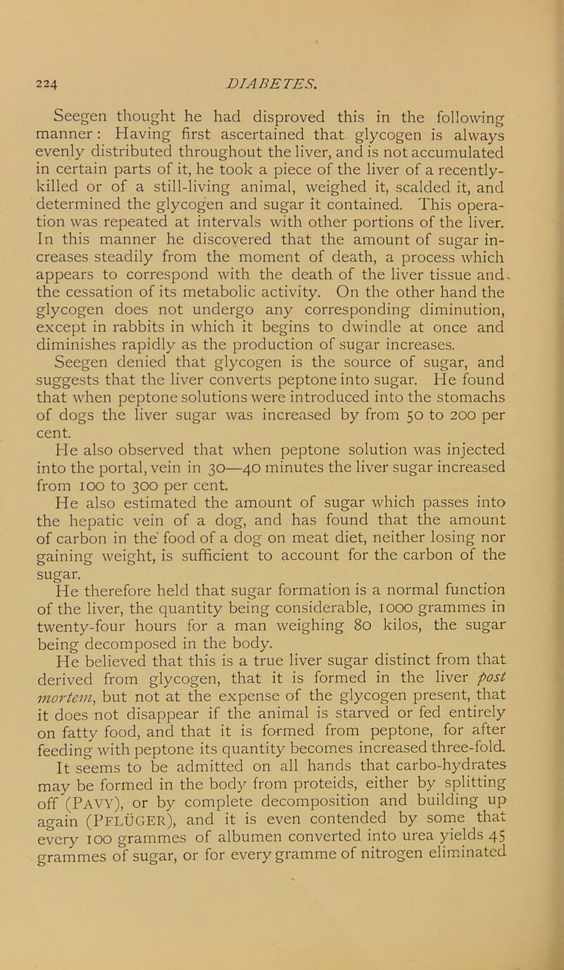 Seegen thought he had disproved this in the following manner: Having first ascertained that glycogen is always evenly distributed throughout the liver, and is not accumulated in certain parts of it, he took a piece of the liver of a recently- killed or of a still-living animal, weighed it, scalded it, and determined the glycogen and sugar it contained. This opera- tion was repeated at intervals with other portions of the liver. In this manner he discovered that the amount of sugar in- creases steadily from the moment of death, a process which appears to correspond with the death of the liver tissue and. the cessation of its metabolic activity. On the other hand the glycogen does not undergo any corresponding diminution, except in rabbits in which it begins to dwindle at once and diminishes rapidly as the production of sugar increases. Seegen denied that glycogen is the source of sugar, and suggests that the liver converts peptone into sugar. He found that when peptone solutions were introduced into the stomachs of dogs the liver sugar was increased by from 50 to 200 per cent. He also observed that when peptone solution was injected into the portal, vein in 30—40 minutes the liver sugar increased from 100 to 300 per cent. He also estimated the amount of sugar which passes into the hepatic vein of a dog, and has found that the amount of carbon in the' food of a dog on meat diet, neither losing nor gaining weight, is sufficient to account for the carbon of the sugar. He therefore held that sugar formation is a normal function of the liver, the quantity being considerable, 1000 grammes in twenty-four hours for a man weighing 80 kilos, the sugar being decomposed in the body. He believed that this is a true liver sugar distinct from that derived from glycogen, that it is formed in the liver post mortem, but not at the expense of the glycogen present, that it does not disappear if the animal is starved or fed entirely on fatty food, and that it is formed from peptone, for after feeding with peptone its quantity becomes increased three-fold. It seems to be admitted on all hands that carbo-hydrates may be formed in the body from proteids, either by splitting off (Pavy), or by complete decomposition and building up again (PFLUGER), and it is even contended by some that every 100 grammes of albumen converted into urea yields 45 grammes of sugar, or for every gramme of nitrogen eliminated