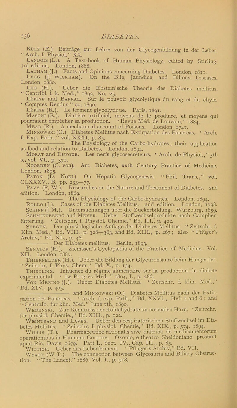 Kulz (E.) Beitrage zur Lehre von der Glycogenbildung in der Leber. “ Arch. f. Physiol.” XX. Landois (L.). A Text-book of Human Physiology, edited by Stirling. 3rd edition. London, 1888. Latham (J.) Facts and Opinions concerning Diabetes. London, 1811. Legg (J. Wickham). On the Bile, Jaundice, and Bilious Diseases. London, 1880. Leo (H.). Ueber die Ebstein'sche Theorie des Diabetes mellitus. “ Centrlbl. f. k. Med.,’’ 1892, No. 25. Lepine and Barral. Sur le pouvoir glycolytique du sang et du chyle. “ Comptes Rendus, 90, 1890. Lepine (R.). Le ferment glycolytique. Paris, 1891. Masoni (E.). Diabete artificiel, moyens de le produire, et moyens qui pourraient empecher sa production. “Revue Med. de Louvain,” 1884. Mead (R.). A mechanical account of Poisons. London, 1747. Minkowski (O.) Diabetes Mellitus nach Extirpation des Pancreas. “Arch, f. Exp. Path.,” vol. XXXI. p. 85. The Physiology of the Carbo-hydrates ; their applicatior as food and relation to Diabetes. London, 1894. Morat and Dufour. Les nerfs glycosecreteurs. Arch, de Physiol.,” 5th s., vol. VI., p. 371. Noorden (C. von). Art. Diabetes, xxth Century Practice of Medicine. London, 1895. Paton (D. Noel). On Hepatic Glycogenesis. “Phil. Trans., vol. CLXXXV., B. pp. 233—77- Pa vy (F. W.). Researches on the Nature and Treatment of Diabetes. 2nd edition. London, 1869. The Physiology of the Carbo-hydrates. London, 1894. Rollo (J.). Cases of the Diabetes Mellitus. 2nd edition. London, 1798. Schiff (J. M.). Untersuchungen uber die Zuckerbildung. Wurzburg, 1859. Schmiedeberg and Meyer. Ueber Stoffwechselproduk'te nach Campher- fiitterung. “ Zeitschr. f. Physiol. Chemie,” Bd. III., p. 422. Seegen. Der physiologische Auflage der Diabetes Mellitus. “ Zeitschr. f. Klin. Med.,” Bd. VIII., p. 328—363, and Bd. XIII., p. 267 ; also “ Pfliiger's Archiv,” Bd. XL., p. 48. Der Diabetes mellitus. Berlin, 1893. Senator (H.). Ziemssen’s Cyclopaedia of the Practice of Medicine. Vol. XII. London, 1887. Thierfelder (H.). Ueber die Bildung der Glycuronsaure beim Hungertier. “Zeitschr. f. Phys. Chem., Bd. X., p. 134. Thiroloix. Influence du regime alimentaire sur la production du diabete experimental. “ Le Progres Med.,” 1894, P- 286. Von Mering (J.). Ueber Diabetes Mellitus. “Zeitschr. f. klin. Med.,” Bd. XIV., p. 405. and Minkowski (O.) Diabetes Mellitus nach der Extir- pation des Pancreas. “Arch. f. exp. Path.,” Bd. XXVI., Heft 5 and 6 ; and “ Centralb. fur klin. Med.” June 7th, 1890. Wedenski. Zur Kenntniss der Kohlehydrate im normalen Harn. “Zeitrchr. for physiol. Chemie.,” Bd. XIII., p. 122. Wbintrand and Laves. Ueber den respiratorischen Stoffwechsel im Dia- betes Mellitus. “ Zeitschr. f. physiol. Chemie,” Bd. XIX., p. 574, 1894. Willis (T.). Pharmaceutice rationalis sive diatriba de medicamentorum operationibus in Humano Corpore. Oxonio, e theatro Sheldoniano, prostant apud Ric. Davis, 1679. Part I., Sect. IV., Cap. III., p. 85. Wittich. Ueber das Leberferment. “ Pfliiger's Archiv,” Bd. VII. Wyatt (W.T.). The connection between Glycosuria and Biliary Obstruc- tion. “The Lancet,” 1886, Vol. I., p. 918.