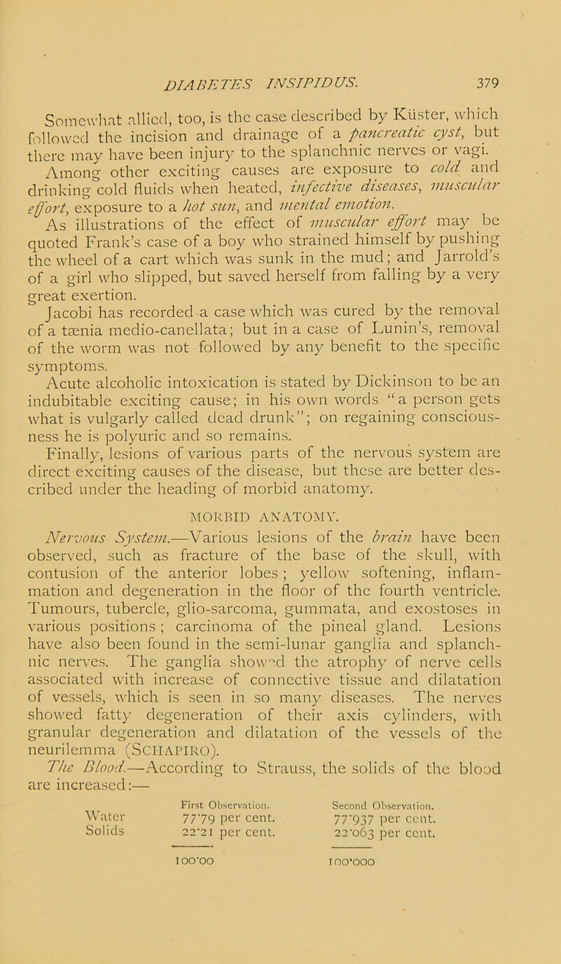 Somewhat allied, too, is the case described by Kuster, which followed the incision and drainage of a pancreatic cyst, but there may have been injury to the splanchnic nerves or vagi. Among other exciting causes are exposure to cold and drinking cold fluids when heated, infective diseases, muscular effort, exposure to a hot sun, and mental emotion. As illustrations of the effect of muscular effort may be quoted Frank’s case of a boy who strained himself by pushing the wheel of a cart which was sunk in the mud; and Jarrold s of a girl who slipped, but saved herself from falling by a very great exertion. Jacobi has recorded a case which was cured by the removal of a taenia medio-canellata; but in a case of Lunin’s, removal of the worm was not followed by any benefit to the specific symptoms. Acute alcoholic intoxication is stated b)^ Dickinson to be an indubitable exciting cause; in his own words “a person gets what is vulgarly called dead drunk”; on regaining conscious- ness he is polyuric and so remains. Finally, lesions of various parts of the nervous system are direct exciting causes of the disease, but these are better des- cribed under the heading of morbid anatomy. Nervous System.—Various lesions of the brain have been observed, such as fracture of the base of the skull, with contusion of the anterior lobes; yellow softening, inflam- mation and degeneration in the floor of the fourth ventricle. Tumours, tubercle, glio-sarcoma, gummata, and exostoses in various positions ; carcinoma of the pineal gland. Lesions have also been found in the semi-lunar ganglia and splanch- nic nerves. The ganglia showed the atrophy of nerve cells associated with increase of connective tissue and dilatation of vessels, which is seen in so many diseases. The nerves showed fatty degeneration of their axis cylinders, with granular degeneration and dilatation of the vessels of the neurilemma (Schapiro). The Blood.—According to Strauss, the solids of the blood are increased:— MORBID ANATOMY. First Observation. Second Observation. Water Solids 7779 per cent. 22*21 per cent. 77'937 per cent. 22-o63 per cent. IOO'OO T 00*000