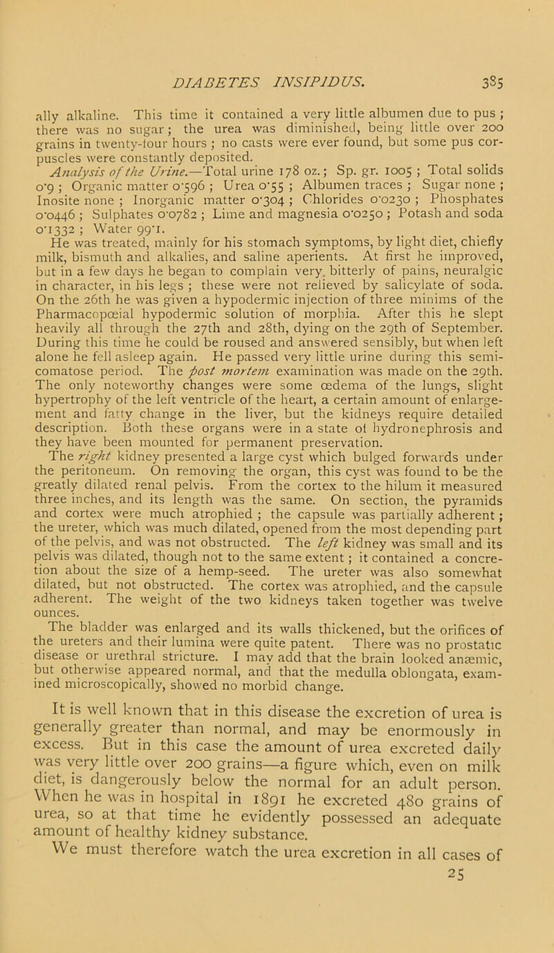 ally alkaline. This time it contained a very little albumen due to pus ; there was no sugar; the urea was diminished, being little over 200 grains in twenty-iour hours ; no casts were ever found, but some pus cor- puscles were constantly deposited. Analysis of the Urine.—Total urine 178 oz.; Sp. gr. 1005 ; Total solids 0-9 ; Organic matter 0-596 ; Urea 0-55 ; Albumen traces ; Sugar none ; Inosite none ; Inorganic matter 0-304 ; Chlorides 0-0230 ; Phosphates 0-0446 ; Sulphates 0-0782 ; Lime and magnesia 0-0250 ; Potash and soda 0-1332 ; Water 99-1. He was treated, mainly for his stomach symptoms, by light diet, chiefly milk, bismuth and alkalies, and saline aperients. At first he improved, but in a few days he began to complain very, bitterly of pains, neuralgic in character, in his legs ; these were not relieved by salicylate of soda. On the 26th he was given a hypodermic injection of three minims of the Pharmacopceial hypodermic solution of morphia. After this he slept heavily all through the 27th and 28th, dying on the 29th of September. During this time he could be roused and answered sensibly, but when left alone he fell asleep again. He passed very little urine during this semi- comatose period. The post mortem examination was made on the 29th. The only noteworthy changes were some cedema of the lungs, slight hypertrophy of the left ventricle of the heart, a certain amount of enlarge- ment and fatty change in the liver, but the kidneys require detailed description. Both these organs were in a state oi hydronephrosis and they have been mounted for permanent preservation. The right kidney presented a large cyst which bulged forwards under the peritoneum. On removing the organ, this cyst was found to be the greatly dilated renal pelvis. From the cortex to the hilum it measured three inches, and its length was the same. On section, the pyramids and cortex were much atrophied ; the capsule was partially adherent; the ureter, which was much dilated, opened from the most depending part of the pelvis, and was not obstructed. The left kidney was small and its pelvis was dilated, though not to the same extent; it contained a concre- tion about the size of a hemp-seed. The ureter was also somewhat dilated, but not obstructed. The cortex was atrophied, and the capsule adherent. The weight of the two kidneys taken together was twelve ounces. The bladder was enlarged and its walls thickened, but the orifices of the ureters and their lumina were quite patent. There was no prostatic disease or urethral stricture. I may add that the brain looked anaemic, but otherwise appeared normal, and that the medulla oblongata, exam- ined microscopically, showed no morbid change. It is well known that in this disease the excretion of urea is generally greater than normal, and may be enormously in excess. But in this case the amount of urea excreted daily was very little over 200 grains—a figure which, even on milk diet, is dangerously below the normal for an adult person. When he was in hospital in 1891 he excreted 4S0 grains of urea, so at that time he evidently possessed an adequate amount of healthy kidney substance. We must therefore watch the urea excretion in all cases of 25