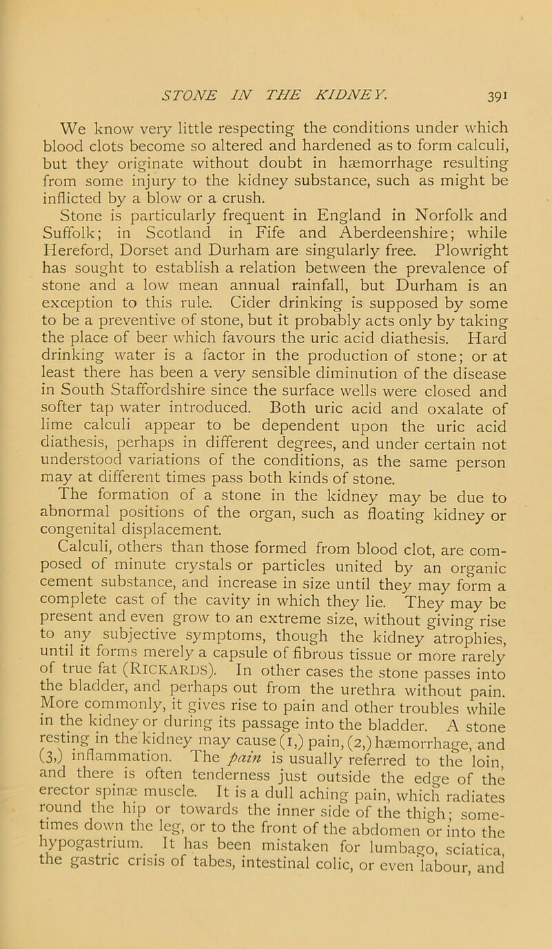 We know very little respecting the conditions under which blood clots become so altered and hardened as to form calculi, but they originate without doubt in haemorrhage resulting from some injury to the kidney substance, such as might be inflicted by a blow or a crush. Stone is particularly frequent in England in Norfolk and Suffolk; in Scotland in Fife and Aberdeenshire; while Hereford, Dorset and Durham are singularly free. Plowright has sought to establish a relation between the prevalence of stone and a low mean annual rainfall, but Durham is an exception to this rule. Cider drinking is supposed by some to be a preventive of stone, but it probably acts only by taking the place of beer which favours the uric acid diathesis. Hard drinking water is a factor in the production of stone; or at least there has been a very sensible diminution of the disease in South Staffordshire since the surface wells were closed and softer tap water introduced. Both uric acid and oxalate of lime calculi appear to be dependent upon the uric acid diathesis, perhaps in different degrees, and under certain not understood variations of the conditions, as the same person may at different times pass both kinds of stone. The formation of a stone in the kidney may be due to abnormal positions of the organ, such as floating kidney or congenital displacement. Calculi, others than those formed from blood clot, are com- posed of minute crystals or particles united by an organic cement substance, and increase in size until they may form a complete cast of the cavity in which they lie. They may be present and even grow to an extreme size, without giving rise to any subjective symptoms, though the kidney atrophies, until it forms merely a capsule of fibrous tissue or more rarely of tiue fat (Rickards). In other cases the stone passes into the bladder, and perhaps out from the urethra without pain. More commonly, it gives rise to pain and other troubles while in the kidney or during its passage into the bladder. A stone resting in the kidney may cause (1,) pain, (2,) haemorrhage, and (3,) inflammation. The pain is usually referred to the loin, and there is often tenderness just outside the edge of the erector spinae muscle. It is a dull aching pain, which radiates round the hip or towards the inner side of the thigh; some- times down the leg, or to the front of the abdomen or into the hypogastrium. It has been mistaken for lumbago, sciatica the gastric crisis of tabes, intestinal colic, or even'labour, and