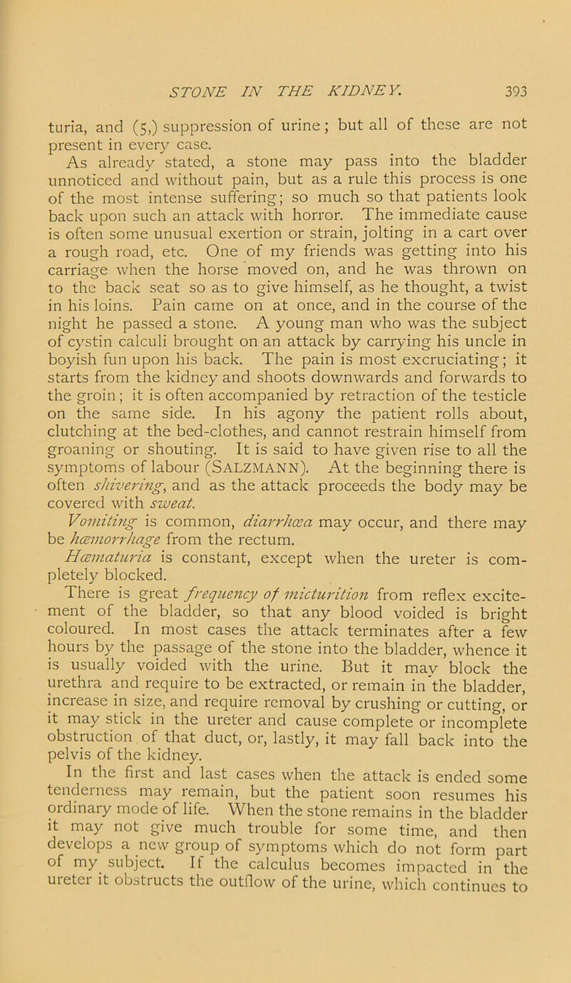 turia, and (5,) suppression of urine; but all of these are not present in every case. As already stated, a stone may pass into the bladder unnoticed and without pain, but as a rule this process is one of the most intense suffering; so much so that patients look back upon such an attack with horror. The immediate cause is often some unusual exertion or strain, jolting in a cart over a rough road, etc. One of my friends was getting into his carriage when the horse moved on, and he was thrown on to the back seat so as to give himself, as he thought, a twist in his loins. Pain came on at once, and in the course of the night he passed a stone. A young man who was the subject of cystin calculi brought on an attack by carrying his uncle in boyish fun upon his back. The pain is most excruciating; it starts from the kidney and shoots downwards and forwards to the groin; it is often accompanied by retraction of the testicle on the same side. In his agony the patient rolls about, clutching at the bed-clothes, and cannot restrain himself from groaning or shouting. It is said to have given rise to all the symptoms of labour (SALZMANN). At the beginning there is often shivering, and as the attack proceeds the body may be covered with sweat. Vomiting is common, diarrhoea may occur, and there may be hcemorrhage from the rectum. Hcematuria is constant, except when the ureter is com- pletely blocked. There is great frequency of micturition from reflex excite- ment of the bladder, so that any blood voided is bright coloured. In most cases the attack terminates after a few hours by the passage of the stone into the bladder, whence it is usually voided with the urine. But it mav block the urethra and require to be extracted, or remain in’the bladder, increase in size, and require removal by crushing or cutting, or it may stick in the ureter and cause complete or incomplete obstruction of that duct, or, lastly, it may fall back into the pelvis of the kidney. In the fiist and last cases when the attack is ended some tenderness may remain, but the patient soon resumes his ordinary mode of life. When the stone remains in the bladder it may not give much trouble for some time, and then develops a new group of symptoms which do not form part of my subject. If the calculus becomes impacted in the ureter it obstructs the outflow of the urine, which continues to