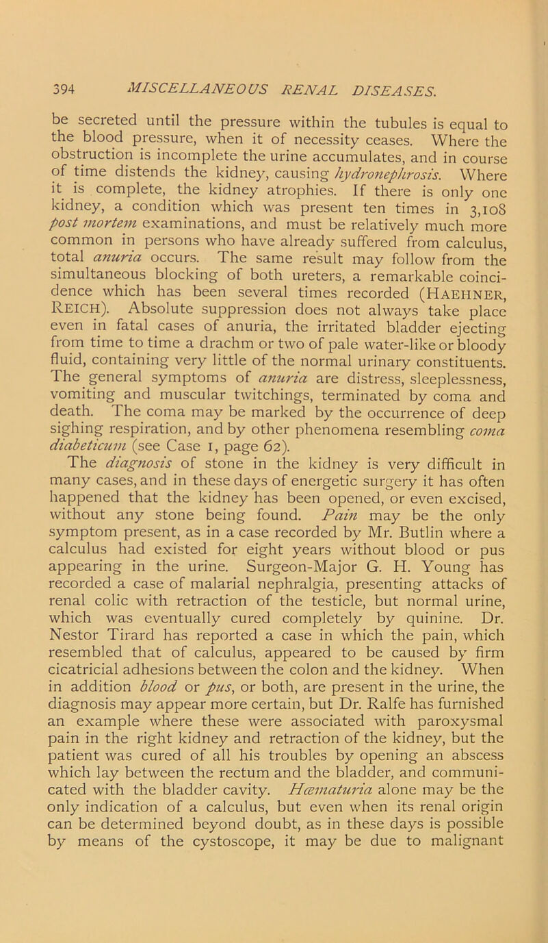 be secreted until the pressure within the tubules is equal to the blood pressure, when it of necessity ceases. Where the obstruction is incomplete the urine accumulates, and in course of time distends the kidney, causing hydronephrosis. Where it is complete, the kidney atrophies. If there is only one kidney, a condition which was present ten times in 3,108 post mortem examinations, and must be relatively much more common in persons who have already suffered from calculus, total anuria occurs. The same result may follow from the simultaneous blocking of both ureters, a remarkable coinci- dence which has been several times recorded (Haehner, Reich). Absolute suppression does not always take place even in fatal cases of anuria, the irritated bladder ejecting from time to time a drachm or two of pale water-like or bloody fluid, containing very little of the normal urinary constituents. The general symptoms of anuria are distress, sleeplessness, vomiting and muscular twitchings, terminated by coma and death. The coma may be marked by the occurrence of deep sighing respiration, and by other phenomena resembling coma diabeticum (see Case 1, page 62). The diagnosis of stone in the kidney is very difficult in many cases, and in these days of energetic surgery it has often happened that the kidney has been opened, or even excised, without any stone being found. Pain may be the only symptom present, as in a case recorded by Mr. Butlin where a calculus had existed for eight years without blood or pus appearing in the urine. Surgeon-Major G. H. Young has recorded a case of malarial nephralgia, presenting attacks of renal colic with retraction of the testicle, but normal urine, which was eventually cured completely by quinine. Dr. Nestor Tirard has reported a case in which the pain, which resembled that of calculus, appeared to be caused by firm cicatricial adhesions between the colon and the kidney. When in addition blood or pus, or both, are present in the urine, the diagnosis may appear more certain, but Dr. Ralfe has furnished an example where these were associated with paroxysmal pain in the right kidney and retraction of the kidney, but the patient was cured of all his troubles by opening an abscess which lay between the rectum and the bladder, and communi- cated with the bladder cavity. Hcematuria alone may be the only indication of a calculus, but even when its renal origin can be determined beyond doubt, as in these days is possible by means of the cystoscope, it may be due to malignant