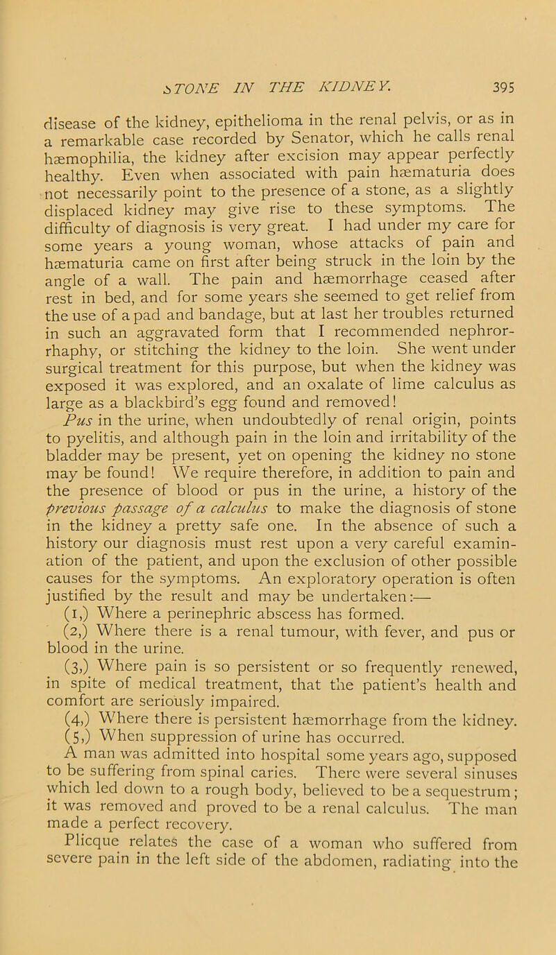 disease of the kidney, epithelioma in the renal pelvis, or as in a remarkable case recorded by Senator, which he calls renal haemophilia, the kidney after excision may appear perfectly healthy. Even when associated with pain haematuria does not necessarily point to the presence of a stone, as a slightly displaced kidney may give rise to these symptoms. The difficulty of diagnosis is very great. I had under my care for some years a young woman, whose attacks of pain and haematuria came on first after being struck in the loin by the angle of a wall. The pain and haemorrhage ceased after rest in bed, and for some years she seemed to get relief from the use of a pad and bandage, but at last her troubles returned in such an aggravated form that I recommended nephror- rhaphy, or stitching the kidney to the loin. She went under surgical treatment for this purpose, but when the kidney was exposed it was explored, and an oxalate of lime calculus as large as a blackbird’s egg found and removed! Pus in the urine, when undoubtedly of renal origin, points to pyelitis, and although pain in the loin and irritability of the bladder may be present, yet on opening the kidney no stone may be found! We require therefore, in addition to pain and the presence of blood or pus in the urine, a history of the previous passage of a calculus to make the diagnosis of stone in the kidney a pretty safe one. In the absence of such a history our diagnosis must rest upon a very careful examin- ation of the patient, and upon the exclusion of other possible causes for the symptoms. An exploratory operation is often justified by the result and maybe undertaken:— (i,) Where a perinephric abscess has formed. (2,) Where there is a renal tumour, with fever, and pus or blood in the urine. (3,) Where pain is so persistent or so frequently renewed, in spite of medical treatment, that the patient’s health and comfort are seriously impaired. (4,) Where there is persistent haemorrhage from the kidney. (5,) When suppression of urine has occurred. A man was admitted into hospital some years ago, supposed to be suffering from spinal caries. There were several sinuses which led down to a rough body, believed to be a sequestrum; it was removed and proved to be a renal calculus. The man made a perfect recovery. Plicque relates the case of a woman who suffered from severe pain in the left side of the abdomen, radiating into the