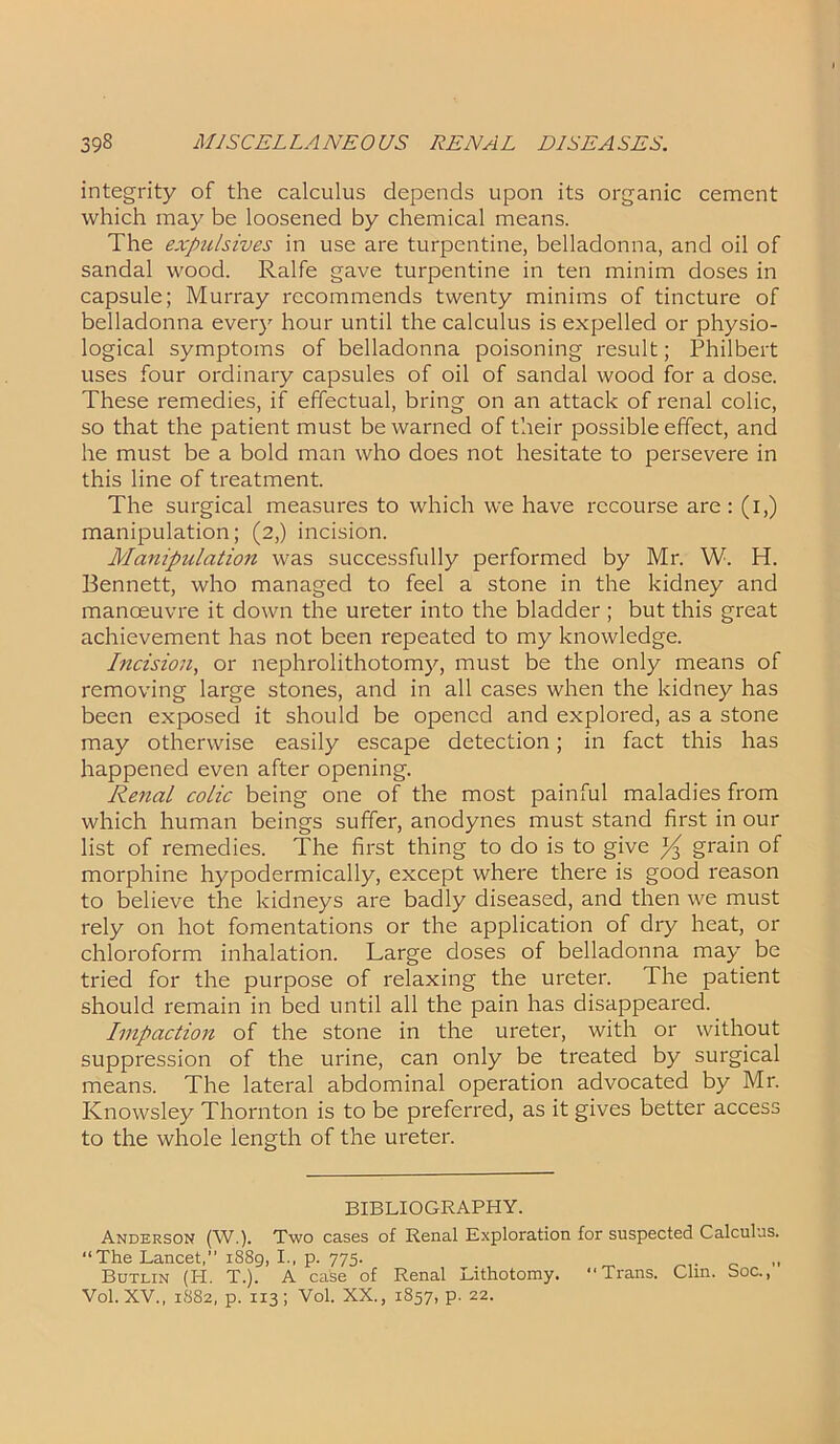 integrity of the calculus depends upon its organic cement which may be loosened by chemical means. The expulsives in use are turpentine, belladonna, and oil of sandal wood. Ralfe gave turpentine in ten minim doses in capsule; Murray recommends twenty minims of tincture of belladonna every hour until the calculus is expelled or physio- logical symptoms of belladonna poisoning result; Philbert uses four ordinary capsules of oil of sandal wood for a dose. These remedies, if effectual, bring on an attack of renal colic, so that the patient must be warned of their possible effect, and he must be a bold man who does not hesitate to persevere in this line of treatment. The surgical measures to which we have recourse are: (i,) manipulation; (2,) incision. Manipulation was successfully performed by Mr. W. H. Bennett, who managed to feel a stone in the kidney and manoeuvre it down the ureter into the bladder ; but this great achievement has not been repeated to my knowledge. Incision, or nephrolithotomy, must be the only means of removing large stones, and in all cases when the kidney has been exposed it should be opened and explored, as a stone may otherwise easily escape detection; in fact this has happened even after opening. Renal colic being one of the most painful maladies from which human beings suffer, anodynes must stand first in our list of remedies. The first thing to do is to give ^ grain of morphine hypodermically, except where there is good reason to believe the kidneys are badly diseased, and then we must rely on hot fomentations or the application of dry heat, or chloroform inhalation. Large doses of belladonna may be tried for the purpose of relaxing the ureter. The patient should remain in bed until all the pain has disappeared. Impaction of the stone in the ureter, with or without suppression of the urine, can only be treated by surgical means. The lateral abdominal operation advocated by Mr. Knowsley Thornton is to be preferred, as it gives better access to the whole length of the ureter. BIBLIOGRAPHY. Anderson (W.). Two cases of Renal Exploration for suspected Calculus. “The Lancet,” 1889, I., p. 775. _ „ Butlin (H. T.). A case of Renal Lithotomy. “Trans. Clin. Soc., Vol. XV., 1882, p. 113; Vol. XX., 1857, p. 22.