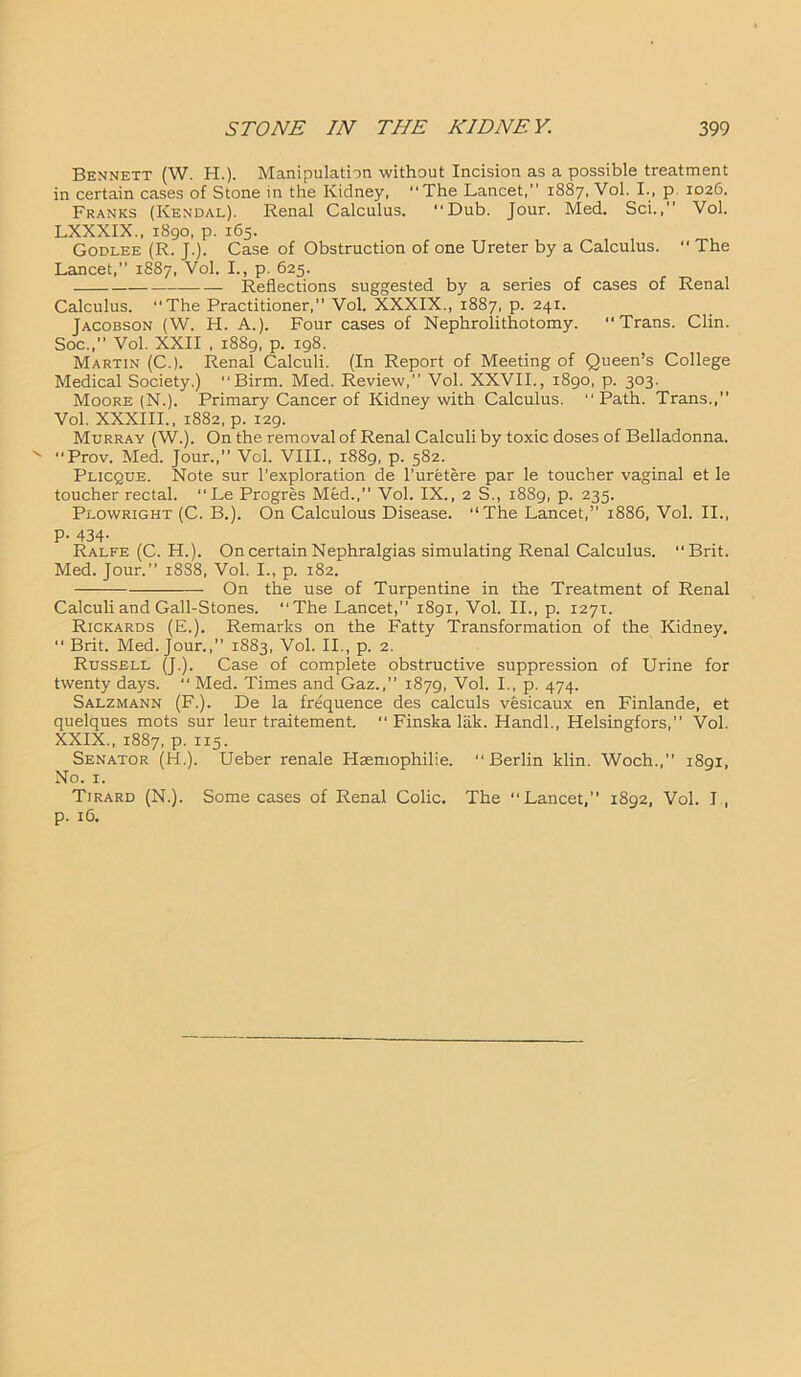 Bennett (W. H.). Manipulation without Incision as a possible treatment in certain cases of Stone in the Kidney, “The Lancet,” 1887, Vol. I., p 1026. Franks (Kendal). Renal Calculus. “Dub. Jour. Med. Sci.,” Vol. LXXXIX., 1890, p. 165. Godlee (R. J.). Case of Obstruction of one Ureter by a Calculus. “ The Lancet,” 1887, Vol. I., p. 625. Reflections suggested by a series of cases of Renal Calculus. “The Practitioner,” Vol. XXXIX., 1887, p. 241. Jacobson (W. H. A.). Four cases of Nephrolithotomy. “Trans. Clin. Soc.,” Vol. XXII , 1889, p. 198. Martin (C.). Renal Calculi. (In Report of Meeting of Queen’s College Medical Society.) “Birm. Med. Review,” Vol. XXVII., 1890, p. 303. Moore (N.). Primary Cancer of Kidney with Calculus. “Path. Trans.,” Vol. XXXIII., 1882, p. 129. Murray (W.). On the removal of Renal Calculi by toxic doses of Belladonna. Prov. Med. Jour.,” Vol. VIII., 1889, p. 582. Plicque. Note sur l’exploration de l’uretere par le toucher vaginal et le toucher rectal. “Le Progres Med.,” Vol. IX., 2 S., 1889, p. 235. Plowright (C. B.). On Calculous Disease. “The Lancet,” 1886, Vol. II., P- 434- Ralfe (C. H.). On certain Nephralgias simulating Renal Calculus. “Brit. Med. Jour.” 18S8, Vol. I., p. 182. On the use of Turpentine in the Treatment of Renal Calculi and Gall-Stones. “The Lancet,” 1891, Vol. II., p. 1271. Rickards (E.). Remarks on the Fatty Transformation of the Kidney. “ Brit. Med. Jour.,” 1883, Vol. II., p. 2. Russell (J.). Case of complete obstructive suppression of Urine for twenty days. “ Med. Times and Gaz.,” 1879, Vol. I., p. 474. Salzmann (F.). De la frequence des calculs vesicaux en Finlande, et quelques mots sur leur traitement. “ Finska lak. Handl., Helsingfors,” Vol. XXIX., 1887, p. 115. Senator (H.). Ueber renale Hsemophilie. “Berlin klin. Woch.,” 1891, No. 1. Tirard (N.). Some cases of Renal Colic. The “Lancet,” 1892, Vol. I , p. 16.