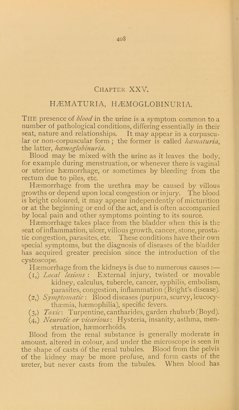 4oS Chapter XXV. HHEMATURIA, HEMOGLOBINURIA. The presence of blood in the urine is a symptom common to a number of pathological conditions, differing essentially in their seat, nature and relationships. It may appear in a corpuscu- lar or non-corpuscular form ; the former is called hcematuria, the latter, hcemoglobmuria. Blood may be mixed with the urine as it leaves the body, for example during menstruation, or whenever there is vaginal or uterine haemorrhage, or sometimes by bleeding from the rectum due to piles, etc. Haemorrhage from the urethra may be caused by villous growths or depend upon local congestion or injury. The blood is bright coloured, it may appear independently of micturition or at the beginning or end of the act, and is often accompanied by local pain and other symptoms pointing to its source. Haemorrhage takes place from the bladder when this is the seat of inflammation, ulcer, villous growth, cancer, stone, prosta- tic congestion, parasites, etc. These conditions have their own special symptoms, but the diagnosis of diseases of the bladder has acquired greater precision since the introduction of the cystoscope. Haemorrhage from the kidneys is due to numerous causes :— (i,) Local lesions : External injury, twisted or movable kidney, calculus, tubercle, cancer, syphilis, embolism, parasites, congestion, inflammation (Bright’s disease). (2,) Symptomatic : Blood diseases (purpura, scurvy, leucocy- thaemia, haemophilia), specific fevers. (3,) Toxic-. Turpentine, cantharides, garden rhubarb (Boyd). (4,) Neurotic or vicarious-. Hysteria, insanity, asthma, men- struation, haemorrhoids. Blood from the renal substance is generally moderate in amount, altered in colour, and under the microscope is seen in the shape of casts of the renal tubules. Blood from the pelvis of the kidney may be more profuse, and form casts of the ureter, but never casts from the tubules. When blood has