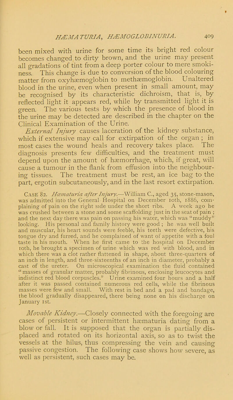 been mixed with urine for some time its bright red colour becomes changed to dirty brown, and the urine may present all gradations of tint from a deep porter colour to mere smoki- ness. This change is due to conversion of the blood colouring matter from oxyhaemoglobin to methcemoglobin. Unaltered blood in the urine, even when present in small amount, may be recognised by its characteristic dichroism, that is, by reflected light it appears red, while by transmitted light it is green. The various tests by which the presence of blood in the urine may be detected are described in the chapter on the Clinical Examination of the Urine. External Injury causes laceration of the kidney substance, which if extensive may call for extirpation of the organ ; in most cases the wound heals and recovery takes place. The diagnosis presents few difficulties, and the treatment must depend upon the amount of haemorrhage, which, if great, will cause a tumour in the flank from effusion into the neighbour- ing tissues. The treatment must be rest, an ice bag to the part, ergotin subcutaneously, and in the last resort extirpation. Case 82. Hcematuria after Injury.—William C., aged 35, stone-mason, was admitted into the General Hospital on December 10th, 1886, com- plaining of pain on the right side under the short ribs. A week ago he was crushed between a stone and some scaffolding just in the seat of pain ; and the next day there was pain on passing his water, which was “muddy” looking. His personal and family history were good ; he was well built and muscular, his heart sounds were feeble, his teeth were defective, his tongue dry and furred, and he complained of want of appetite with a foul taste in his mouth. When he first came to the hospital on December 10th, he brought a specimen of urine which was red with blood, and in which there was a clot rather flattened in shape, about three-quarters of an inch in length, and three-sixteenths of an inch in diameter, probably a cast of the ureter. On microscopical examination the fluid contained “masses of granular matter, probably fibrinous, enclosing leucocytes and indistinct red blood corpuscles.” Urine examined four hours and a half after it was passed contained numerous red cells, while the fibrinous masses were few and small. With rest in bed and a pad and bandage, the blood gradually disappeared, there being none on his discharge on January 1st. Movable Kidney.—Closely connected with the foregoing are cases of persistent or intermittent hcematuria dating from a blow or fall. It is supposed that the organ is partially dis- placed and rotated on its horizontal axis, so as to twist the vessels at the hilus, thus compressing the vein and causing passive congestion. The following case shows how severe, as well as persistent, such cases may be.