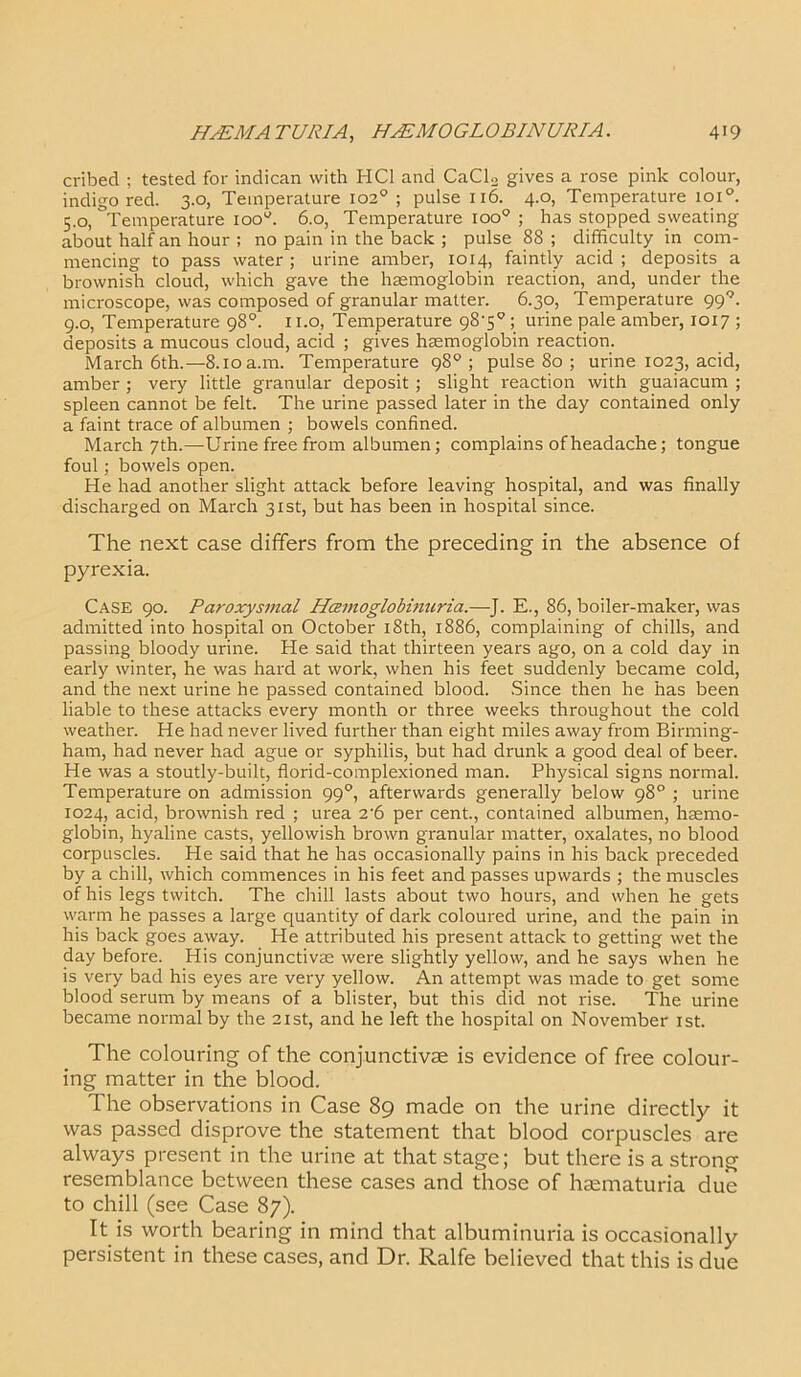 cribed ; tested for indican with HC1 and CaClo gives a rose pink colour, indigo red. 3.0, Temperature 102° ; pulse 1x6. 4.0, Temperature ioi°. 5.0, Temperature ioou. 6.0, Temperature ioo° ; has stopped sweating about half an hour ; no pain in the back ; pulse 88 ; difficulty in com- mencing to pass water ; urine amber, 1014, faintly acid ; deposits a brownish cloud, which gave the haemoglobin reaction, and, under the microscope, was composed of granular matter. 6.30, Temperature 999. 9.0, Temperature 98°. 11.0, Temperature 98'5°; urine pale amber, 1017 ; deposits a mucous cloud, acid ; gives haemoglobin reaction. March 6th.—8.10 a.m. Temperature 98°; pulse 80 ; urine 1023, acid, amber ; very little granular deposit ; slight reaction with guaiacum ; spleen cannot be felt. The urine passed later in the day contained only a faint trace of albumen ; bowels confined. March 7th.—Urine free from albumen; complains of headache; tongue foul; bowels open. He had another slight attack before leaving hospital, and was finally discharged on March 31st, but has been in hospital since. The next case differs from the preceding in the absence of pyrexia. Case 90. Paroxysmal Hcemoglobmuria.—J. E., 86, boiler-maker, was admitted into hospital on October 18th, 1886, complaining of chills, and passing bloody urine. He said that thirteen years ago, on a cold day in early winter, he was hard at work, when his feet suddenly became cold, and the next urine he passed contained blood. Since then he has been liable to these attacks every month or three weeks throughout the cold weather. He had never lived further than eight miles away from Birming- ham, had never had ague or syphilis, but had drunk a good deal of beer. He was a stoutly-built, florid-complexioned man. Physical signs normal. Temperature on admission 990, afterwards generally below 98° ; urine 1024, acid, brownish red ; urea 2'6 per cent., contained albumen, haemo- globin, hyaline casts, yellowish brown granular matter, oxalates, no blood corpuscles. He said that he has occasionally pains in his back preceded by a chill, which commences in his feet and passes upwards ; the muscles of his legs twitch. The drill lasts about two hours, and when he gets warm he passes a large quantity of dark coloured urine, and the pain in his back goes away. He attributed his present attack to getting wet the day before. His conjunctivas were slightly yellow, and he says when he is very bad his eyes are very yellow. An attempt was made to get some blood serum by means of a blister, but this did not rise. The urine became normal by the 21st, and he left the hospital on November 1st. The colouring of the conjunctivae is evidence of free colour- ing matter in the blood. The observations in Case 89 made on the urine directly it was passed disprove the statement that blood corpuscles are always present in the urine at that stage; but there is a strong resemblance between these cases and those of haematuria due to chill (see Case 87). It is worth bearing in mind that albuminuria is occasionally persistent in these cases, and Dr. Ralfe believed that this is due