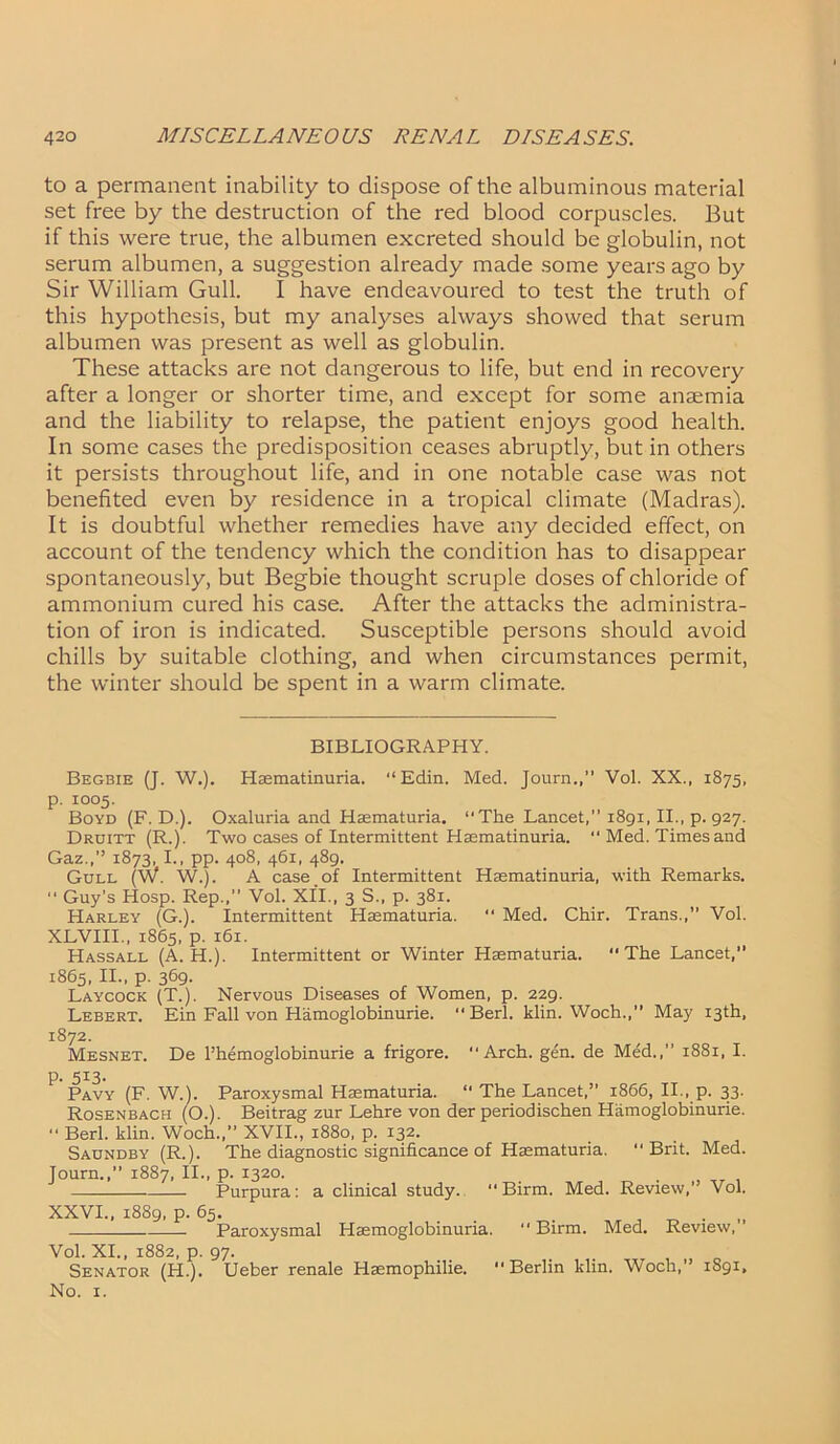 to a permanent inability to dispose of the albuminous material set free by the destruction of the red blood corpuscles. But if this were true, the albumen excreted should be globulin, not serum albumen, a suggestion already made some years ago by Sir William Gull. I have endeavoured to test the truth of this hypothesis, but my analyses always showed that serum albumen was present as well as globulin. These attacks are not dangerous to life, but end in recovery after a longer or shorter time, and except for some anaemia and the liability to relapse, the patient enjoys good health. In some cases the predisposition ceases abruptly, but in others it persists throughout life, and in one notable case was not benefited even by residence in a tropical climate (Madras). It is doubtful whether remedies have any decided effect, on account of the tendency which the condition has to disappear spontaneously, but Begbie thought scruple doses of chloride of ammonium cured his case. After the attacks the administra- tion of iron is indicated. Susceptible persons should avoid chills by suitable clothing, and when circumstances permit, the winter should be spent in a warm climate. BIBLIOGRAPHY. Begbie (J. W.). Hsematinuria. “Edin. Med. Journ.,” Vol. XX., 1875, p. 1005. Boyd (F. D.). Oxaluria and Haematuria. “ The Lancet, 1891, II., p. 927. Druitt (R.). Two cases of Intermittent Hsematinuria.  Med. Times and Gaz.,’’ 1873, I., pp. 408, 461, 489. Gull (W. W.). A case of Intermittent Hsematinuria, with Remarks. “ Guy’s Hosp. Rep.,’’ Vol. XII., 3 S., p. 381. Harley (G.). Intermittent Haematuria. “ Med. Chir. Trans.,” Vol. XLVIII., 1865, p. 161. Hassall (A. H.). Intermittent or Winter Haematuria. “The Lancet, 1865, II., p. 369. Laycock (T.). Nervous Diseases of Women, p. 229. Lebert. Ein Fall von Hamoglobinurie. “Berl. klin. Woch.,” May 13th, 1872. Mesnet. De Phemoglobinurie a frigore. “Arch. gen. de Med.,” 1881, I. p. 5I3- Pavy (F. W.). Paroxysmal Haematuria. “ The Lancet, 1866, II., p. 33. Rosenbach (O.). Beitrag zur Lehre von der periodischen Hamoglobinurie. “ Berl. klin. Woch.,” XVII., 1880, p. 132. Saundby (R.). The diagnostic significance of Haematuria. “Brit. Med. Journ.,” 1887, II., p. 1320. Purpura: a clinical study. “ Birm. Med. Review, Vol. XXVI., 1889, p. 65. . „ Paroxysmal Haemoglobinuria. ” Birm. Med. Review, ’ Vol. XI., 1882, p. 97. Senator (FI.). Ueber renale Haemophilie. Berlin klin. Woch,” 1891, No. 1.