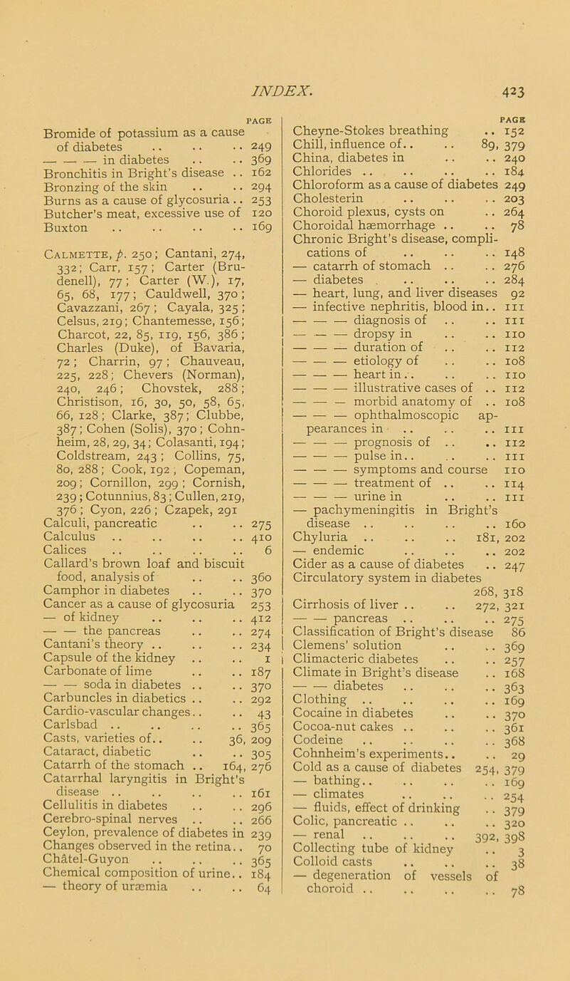 Bromide of potassium as a cause of diabetes .. .. • • 249 in diabetes .. .. 369 Bronchitis in Bright’s disease .. 162 Bronzing of the skin .. .. 294 Burns as a cause of glycosuria .. 253 Butcher’s meat, excessive use of 120 Buxton .. .. .. • • 169 Calmette, p. 250; Cantani, 274, 332; Carr, 157; Carter (Bru- denell), 77; Carter (W.), 17, 65, 68, 177; Cauldwell, 370; Cavazzani, 267 ; Cayala, 325 ; Celsus, 219; Chantemesse, 156; Charcot, 22, 85, 119, 156, 386; Charles (Duke), of Bavaria, 72 ; Charrin, 97; Chauveau, 225, 228; Chevers (Norman), 240, 246; Chovstek, 288; Christison, 16, 30, 50, 58, 65, 66, 128; Clarke, 387; Clubbe, 387; Cohen (Solis), 370; Cohn- heim, 28, 29, 34; Colasanti, 194; Coldstream, 243 ; Collins, 75, 80, 288 ; Cook, 192 , Copeman, 209; Cornillon, 299 ; Cornish, 239; Cotunnius, 83 ; Cullen, 219, 376; Cyon,226 ; Czapek, 291 Calculi, pancreatic .. .. 275 Calculus .. .. .. .. 410 Calices .. .. .. .. 6 Callard’s brown loaf and biscuit food, analysis of .. .. 360 Camphor in diabetes .. .. 370 Cancer as a cause of glycosuria 253 — of kidney .. .. .. 412 — — the pancreas .. .. 274 Cantani’s theory .. .. .. 234 Capsule of the kidney .. .. 1 Carbonate of lime .. .. 187 — — soda in diabetes .. .. 370 Carbuncles in diabetics .. .. 292 Cardio-vascular changes.. .. 43 Carlsbad .. .. .. .. 365 Casts, varieties of.. .. 36, 209 Cataract, diabetic .. .. 305 Catarrh of the stomach .. 164, 276 Catarrhal laryngitis in Bright’s disease .. .. .. .. 161 Cellulitis in diabetes Cerebro-spinal nerves Ceylon, prevalence of diabetes in 239 Changes observed in the retina.. 70 Chdtel-Guyon .. .. .. 365 Chemical composition of urine.. 184 — theory of uraemia .. .. 64 PAGE • • 152 89. 379 .. 240 296 266 ap- Cheyne-Stokes breathing Chill, influence of.. China, diabetes in Chlorides .. Chloroform as a cause of diabetes Cholesterin Choroid plexus, cysts on Choroidal haemorrhage .. Chronic Bright’s disease, compli- cations of — catarrh of stomach .. — diabetes — heart, lung, and liver diseases — infective nephritis, blood in.. — — — diagnosis of — — — dropsy in — duration of — etiology of heart in.. — illustrative cases of — morbid anatomy of — ophthalmoscopic pearancesin — — — prognosis of pulse in.. symptoms and course — treatment of — — — urine in — pachymeningitis in Bright’s disease .. Chyluria — endemic Cider as a cause of diabetes Circulatory system in diabetes 268, 318 Cirrhosis of liver .. .. 272, 321 pancreas Classification of Bright's disease Clemens’ solution Climacteric diabetes Climate in Bright’s disease — — diabetes Clothing Cocaine in diabetes Cocoa-nut cakes .. Codeine Cohnheim’s experiments.. Cold as a cause of diabetes — bathing.. — climates —■ fluids, effect of drinking Colic, pancreatic .. — renal Collecting tube of kidney Colloid casts — degeneration of vessels choroid .. 184 249 203 264 78 148 276 284 92 hi in no 112 108 no 112 108 in 112 in no 114 in 160 181, 202 .. 202 247 254 392 of 275 86 369 257 168 363 169 370 361 368 29 379 169 254 379 320 398 3 38 78