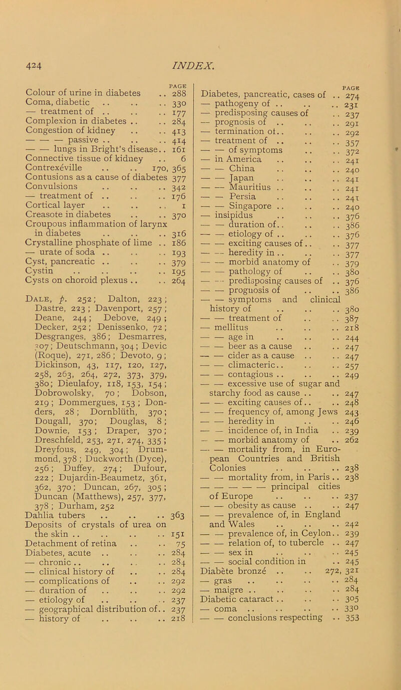 Colour of urine in diabetes Coma, diabetic — treatment of .. Complexion in diabetes Congestion of kidney — passive .. lungs in Bright’s disease Connective tissue of kidney Contrexeville .. .. 170, 365 Contusions as a cause of diabetes 377 PAGE 288 33° 177 284 413 414 161 6 Convulsions — treatment of .. Cortical layer Creasote in diabetes Croupous inflammation of larynx in diabetes Crystalline phosphate of lime .. — urate of soda .. Cyst, pancreatic .. Cystin Cysts on choroid plexus .. Dale, p. 252; Dalton, 223; Dastre, 223 ; Davenport, 257 ; Deane, 244; Debove, 249 ; Decker, 252 ; Denissenko, 72; Desgranges, 386; Desmarres, 307; Deutschmann, 304 ; Devic (Roque), 271,286; Devoto, 9; Dickinson, 43, 117, 120, 127, 258, 263, 264, 272, 373, 379, 380; Dieulafoy, 118, 153, 154; Dobrowolsky, 70; Dobson, 219 ; Dommergues, 153 ; Don- ders, 28 ; Dornbliith, 370; Dougall, 370; Douglas, 8; Downie, 153; Draper, 370; Dreschfeld, 253, 271, 274, 335 ; Dreyfous, 249, 304; Drum- mond, 378 ; Duckworth (Dyce), 256; Duffey, 274; Dufour, 222 ; Dujardin-Beaumetz, 361, 362, 370; Duncan, 267, 305 ; Duncan (Matthews), 257, 377, 378 ; Durham, 252 Dahlia tubers Deposits of crystals of urea on the skin Detachment of retina Diabetes, acute — chronic .. — clinical history of — complications of — duration of — etiology of — geographical distribution of — history of 342 176 1 37° 316 186 193 379 195 264 363 151 75 2S4 284 284 292 292 237 237 218 Diabetes, pancreatic, cases of — pathogeny of .. — predisposing causes of — prognosis of .. — termination ot.. — treatment of .. of symptoms — in America — — China — — Japan Mauritius .. — — Persia Singapore .. — insipidus — — duration of.. — — etiology of .. exciting causes of. heredity in .. morbid anatomy o; — — pathology of — -- predisposing causes of — — prognosis of symptoms and clinical history of treatment of — mellitus — — age in beer as a cause cider as a cause — — climacteric.. — — contagious .. — — excessive use of sugar and starchy food as cause . exciting causes of. frequency of, among Jew heredity in — — incidence of, in India — — morbid anatomy of mortality from, in Euro- pean Countries and British Colonies — — mortality from, in Paris .. principal cities of Europe obesity as cause .. — — prevalence of, in England and Wales — — prevalence of, in Ceylon.. relation of, to tubercle .. sex in social condition in Diabete bronze .. .. 272, — gras — maigre Diabetic cataract .. — coma .. conclusions respecting PAGE 274 231 237 291 292 357 372 241 240 241 241 241 240 376 386 376 377 377 379 380 376 386 380 387 218 244 247 247 257 249 247 248 243 246 239 262 238 238 237 247 242 239 247 245 245 321 284 2S4 3°5 330 353