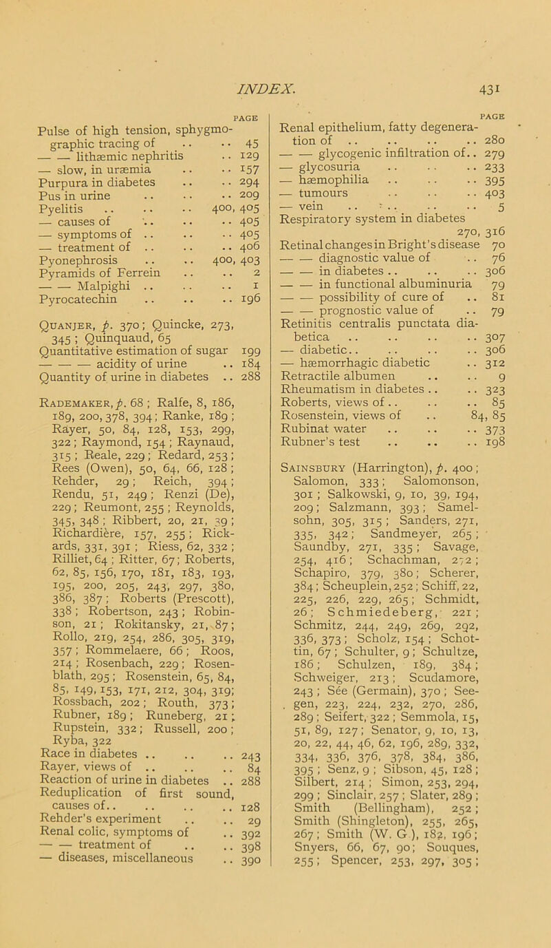 PAGE 45 129 157 294 209 4°5 4°5 405 406 4°3 2 1 196 Pulse of high tension, sphygmo- graphic tracing of lithasmic nephritis — slow, in uraemia Purpura in diabetes Pus in urine Pyelitis .. .. • • 400 — causes of — symptoms of .. — treatment of .. Pyonephrosis .. .. 400 Pyramids of Ferrein Malpighi .. Pyrocatechin Quanjer, p. 370; Quincke, 273, 345 ; Quinquaud, 65 Quantitative estimation of sugar 199 acidity of urine .. 184 Quantity of urine in diabetes .. 288 Rademaker,^>. 68 ; Ralfe, 8, 186, 189, 200,378, 394; Ranke, 189 ; Rayer, 50, 84, 128, 153, 299, 322 ; Raymond, 154 ; Raynaud, 315 ; Reale, 229 ; Redard, 253 ; Rees (Owen), 50, 64, 66, 128; Rehder, 29; Reich, 394; Rendu, 51, 249; Renzi (De), 229; Reumont, 255 ; Reynolds, 345, 348 ; Ribbert, 20, 21, 39 ; Richardiere, 157, 255; Rick- ards, 331, 391 ; Riess, 62, 332 ; Rilliet, 64 ; Ritter, 67; Roberts, 62, 85, 156, 170, 181, 183, 193, 195, 200, 205, 243, 297, 380, 386, 387; Roberts (Prescott), 338 ; Robertson, 243 ; Robin- son, 21; Rokitansky, 21, 87; Rollo, 219, 254, 286, 305, 319, 357 ; Rommelaere, 66 ; Roos, 214; Rosenbach, 229; Rosen- blath, 295 ; Rosenstein, 65, 84, 85. 149. i53, 171. 2x2, 304, 319; Rossbach, 202; Routh, 373; Rubner, 189 ; Runeberg, 21; Rupstein, 332 ; Russell, 200 ; Ryba, 322 Race in diabetes .. .. .. 243 Rayer, views of .. .. .. 84 Reaction of urine in diabetes .. 288 Reduplication of first sound, causes of.. .. .. .. 128 Rehder’s experiment .. .. 29 Renal colic, symptoms of .. 392 treatment of .. .. 398 — diseases, miscellaneous .. 390 Renal epithelium, fatty degenera- tion of .. .. .. 280 glycogenic infiltration of.. 279 — glycosuria .. .. .. 233 — haemophilia .. .. .. 395 — tumours .. .. .. 403 — vein .. ; .. •. •. 5 Respiratory system in diabetes 270, 316 Retinal changes in Bright’s disease 70 diagnostic value of .. 76 in diabetes .. .. .. 306 — — in functional albuminuria 79 possibility of cure of .. 81 — — prognostic value of .. 79 Retinitis centralis punctata dia- betica •• 307 — diabetic.. .. 306 — haemorrhagic diabetic .. 312 Retractile albumen 9 Rheumatism in diabetes .. •• 323 Roberts, views of .. • • 85 Rosenstein, views of 84, 85 Rubinat water •• 373 Rubner’s test .. 198 Sainsbury (Harrington),^. 400; Salomon, 333; Salomonson, 301 ; Salkowski, 9, 10, 39, 194, 209; Salzmann, 393 ; Samel- sohn, 305, 315 ; Sanders, 271, 335, 342; Sandmeyer, 265; Saundby, 271, 335; Savage, 254, 416 ; Schachman, 272 ; Schapiro, 379, 380; Scherer, 384; Scheuplein,252; Schiff, 22, 225, 226, 229, 265; Schmidt, 26; S chmiedeberg, 221; Schmitz, 244, 249, 269, 292, 3361 373 ; Scholz, 154 ; Schot- tin, 67 ; Schulter, 9; Schultze, 186; Schulzen, 189, 3S4; Schweiger, 213; Scudamore, 243 ; See (Germain), 370 ; See- . gen, 223, 224, 232, 270, 286, 289 ; Seifert, 322 ; Semmola, 15, 51, 89, 127; Senator, 9, 10, 13, 20, 22, 44, 46, 62, 196, 289, 332, 334. 336, 376. 378, 3S4. 386, 395 ; Senz, 9 ; Sibson, 45, 128; Silbert, 214 ; Simon, 253, 294, 299 ; Sinclair, 257 ; Slater, 289 ; Smith (Bellingham), 252; Smith (Shingleton), 255, 265, 267; Smith (W. G ), 18?, 196; Snyers, 66, 67, 90; Souques, 255; Spencer, 253, 297, 305 ;